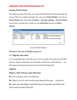 Upload by http://diendanbaclieu.net 
Sử dụng Watch Window 
Tính năng này giúp ta theo dõi các ô trong quá trình tính toán. Bạn muốn giám sát 
ô nào thì đưa nó vào danh sách giám sát ở cửa sổ của Watch Window. Gọi cửa sổ 
Watch Window bạn chọn nhóm Formulas Formula Auditing Watch Window, 
sau đó chọn ô cần theo dõi và nhấn vào nút Add Watch trên cửa sồ Watch 
Window. 
Cửa sổ Watch Window 
Chương 2: Làm việc với dữ liệu trong Excel 
2.1. Nhập liệu, hiệu chỉnh 
Các ô trong bảng tính có thể chứa các con số, các chuỗi văn bản hay các biểu thức 
toán học. Ngoài ra bảng tính còn có thể chứa các biểu đồ, sơ đồ, hình ảnh, … các 
đối tượng này không chứa trong ô mà nổi trên bề mặt bảng tính. 
Nhập liệu 
Nhập số, chuỗi, thời gian, ngày tháng năm 
B1. Trên worksheet, chọn ô cần nhập liệu 
B2. Nhập vào con số, chuỗi văn bản, ngày tháng hay thời gian,… mà bạn cần 
B3. Nhập xong nhấn Enter (ô hiện hành chuyển xuống dưới) hoặc Tab (ô hiện 
hành chuyển qua phải) để kết thúc. 
 