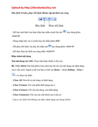Upload by http://diendanbaclieu.net 
Hủy lệnh (Undo), phục hồi lệnh (Redo), lặp lại lệnh sau cùng 
Để hủy một lệnh vừa thực hiện bạn nhấn chuột lên nút hay dùng phím 
<Ctrl+Z> 
Đang nhập liệu vào ô muốn hủy thì nhấn phím ESC 
Để phục hồi lệnh vừa hủy thì nhấn nút hay dùng phím <Ctrl+Y> 
Để thực hiện lại lệnh sau cùng nhấn <Ctrl+Y> 
Hiệu chỉnh nội dung 
Xóa nội dung các ô B1. Chọn một hoặc nhiều ô cần xóa 
B2. Nhấn Delete trên bàn phím (xóa cách này thì chỉ xóa nội dung các định dạng 
của ô vẫn còn). Ngoài ra để xóa bạn có thể vào Home nhóm Editing Clear ( 
) và chọn các lệnh: 
Clear All: Xóa tất cả nội dung và định dạng 
Clear Formats: Chỉ xóa phần định dạng của ô 
Clear Contents: Chỉ xóa nội dung, còn định dạng 
Clear Comments: Chỉ xóa các chú thích của ô nếu có 
Lưu ý các lệnh trên không xóa được định dạng của bảng (table) 
 