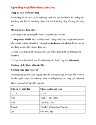 Upload by http://diendanbaclieu.net 
Nhập đè lên ô có sẵn nội dung 
Muốn nhập đè lên các ô có sẵn nội dung, trước tiên bạn hãy chọn ô đó và nhập vào 
nội dung mới. Khi đó, nội dung cũ của ô sẽ mất đi và thay bằng nội dung vừa nhập 
đè. 
Hiệu chỉnh nội dung các ô 
Muốn hiệu chỉnh nội dung sẵn có của ô bạn làm các cách sau: 
1. Nhấp chuột hai lần lên ô cần hiệu chỉnh dùng chuột hoặc các phím mũi tên di 
chuyển đến nơi cần hiệu chỉnh dùng phím Backspace hoặc Delete để xóa một số 
nội dung sau đó nhập vào nội dung mới. 
2. Chọn ô cần hiệu chỉnh và nhấn F2 để vào chế độ hiệu chỉnh và làm tương tự 
như trên 
3. Chọn ô cần hiệu chỉnh, sau đó nhấp chuột vào thanh công thức (Formula) 
Sử dụng các kỹ thuật khi nhập liệu 
Sử dụng chức năng AutoFill 
Sử dụng công cụ này Excel sẽ giúp bạn điền tự động dữ liệu theo các mẫu AutoFill 
có sẵn. Ngoài ra bạn còn có thể tạo thêm các mẫu phục vụ cho công việc của mình. 
Danh saùch một số AutoFill coù saün 
Các giá trị khởi đầu Chuỗi sau khi mở rộng 
1, 2, 3 4, 5, 6 
9:00 10:00, 11:00, 12:00 
Mon Tue, Wed, Thu 
Monday Tuesday, Wednesday, Thursday 
Jan Feb, Mar, Apr 
 