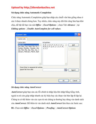 Upload by http://diendanbaclieu.net 
Sử dụng chức năng Automatic Completion 
Chức năng Automatic Completion giúp bạn nhập các chuỗi văn bản giống nhau ở 
các ô được nhanh chóng hơn. Tuy nhiên, chức năng này đôi khi cũng làm bạn khó 
chịu, để bật tắt bạn vào nút Office Excel Options chọn Tab Advance tại 
Editing options Enable AutoComplete for cell values. 
Sử dụng chức năng AutoCorrect 
AutoCorrect giúp bạn sửa các lỗi chính tả nhập liệu khi nhập bằng tiếng Anh, 
ngoài ra nó còn giúp nhập nhanh các ký hiệu hay các đoạn văn bản lặp đi lặp lại. 
Chúng ta có thể thêm vào các cụm từ mà chúng ta thường hay dùng vào danh sách 
của AutoCorrect. Để thêm tử vào danh sách AutoCorrect làm theo các bước sau: 
B1. Chọn nút Office Excel Options Proofing AutoCorrect Options 
 