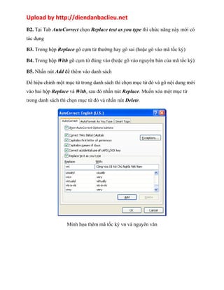 Upload by http://diendanbaclieu.net 
B2. Tại Tab AutoCorrect chọn Replace text as you type thì chức năng này mới có 
tác dụng 
B3. Trong hộp Replace gõ cụm từ thường hay gõ sai (hoặc gõ vào mã tốc ký) 
B4. Trong hộp With gõ cụm từ đúng vào (hoặc gõ vào nguyên bản của mã tốc ký) 
B5. Nhấn nút Add để thêm vào danh sách 
Ðể hiệu chỉnh một mục từ trong danh sách thì chọn mục từ đó và gõ nội dung mới 
vào hai hộp Replace và With, sau đó nhấn nút Replace. Muốn xóa một mục từ 
trong danh sách thì chọn mục từ đó và nhấn nút Delete. 
Minh họa thêm mã tốc ký vn và nguyên văn 
 