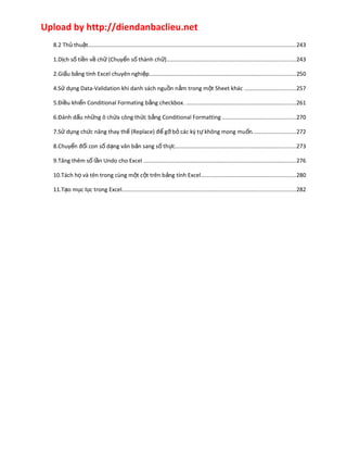 Upload by http://diendanbaclieu.net 
8.2 Thủ thuật...................................................................................................................................243 
1.Dịch số tiền về chữ (Chuyển số thành chữ).................................................................................243 
2.Giấu bảng tính Excel chuyên nghiệp............................................................................................250 
4.Sử dụng Data-Validation khi danh sách nguồn nằm trong một Sheet khác ................................257 
5.Điều khiển Conditional Formating bằng checkbox. .....................................................................261 
6.Đánh dấu những ô chứa công thức bằng Conditional Formatting ..............................................270 
7.Sử dụng chức năng thay thế (Replace) để gỡ bỏ các ký tự không mong muốn...........................272 
8.Chuyển đổi con số dạng văn bản sang số thực............................................................................273 
9.Tăng thêm số lần Undo cho Excel ................................................................................................276 
10.Tách họ và tên trong cùng một cột trên bảng tính Excel............................................................280 
11.Tạo mục lục trong Excel.............................................................................................................282 
 