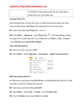 Upload by http://diendanbaclieu.net 
từ 200 đến 250 định dạng tự tạo tùy theo ngôn ngữ và 
phiên bản Excel. (xem phần sau) 
Sử dụng Wrap Text 
Khi bạn muốn đoạn văn bản dài trong ô có nhiều dòng thì bạn dùng chức năng 
wrap text hoặc dùng <Alt+Enter> để xuống dòng tại vị trí mong muốn. 
B1. Chọn ô cần định dạng Wrap text, ví dụ ô A1 
B2. Chọn Home Alignment chọn Wrap Text ( ). Nếu dòng không tự động 
mở rộng là do ô bị thiết lập chiều cao cố định, bạn vào Home Cells Format 
tại Cells Size chọn AutoFit Row Height 
Xoay chữ (Orientation) 
B1. Chọn các ô cần xoay chữ A1:D1 
B2. Chọn Home nhóm Alignment Orientation Angle Counterclockwise 
Định dạng khung (border) 
Kẽ đường bao xung quanh vùng B2:E18 đậm, có đường phân cách giữa các ô bằng 
nét mãnh và màu tất cả đường kẽ là màu đỏ. 
B1. Chọn danh sách cần kẽ khung B2:E18 
B2. Chọn Home nhóm Cells Format Chọn Format Cells 
B3. Vào Tab Border, chọn màu là Red ( ) tại Color 
 