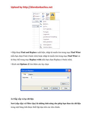 Upload by http://diendanbaclieu.net 
• Hộp thoại Find and Replace xuất hiện, nhập từ muốn tìm trong mục Find What 
(nếu bạn chọn Find ở bước trên) hoặc nhập từ muốn tìm trong mục Find What và 
từ thay thế trong mục Replace with (nếu bạn chọn Replace ở bước trên). 
• Kích nút Options để tìm thêm các tùy chọn 
2.4 Sắp xếp và lọc dữ liệu 
Sort (sắp xếp) và Filter (lọc) là những tính năng cho phép bạn thao tác dữ liệu 
trong một bảng tính được thiết lập dựa trên các tiêu chuẩn. 
 