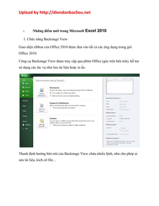 Upload by http://diendanbaclieu.net 
I. Những điểm mới trong Microsoft Excel 2010 
1. Chức năng Backstage View 
Giao diện ribbon của Office 2010 được đưa vào tất cả các ứng dụng trong gói 
Office 2010. 
Công cụ Backstage View được truy cập qua phím Office (góc trên bên trái), hỗ trợ 
sử dụng các tác vụ như lưu tài liệu hoặc in ấn. 
Thanh định hướng bên trái của Backstage View chứa nhiều lệnh, như cho phép ai 
sửa tài liệu, kích cỡ file... 
 
