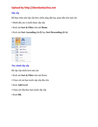 Upload by http://diendanbaclieu.net 
Sắp xếp 
Để thực hiện một sắp xếp theo chiều tăng dần hay giảm dần trên một cột: 
• Đánh dấu các ô muốn được sắp xếp 
• Kích nút Sort & Filter trên tab Home 
• Kích nút Sort Ascending (A-Z) hay Sort Descending (Z-A) 
Tùy chỉnh sắp xếp 
Để sắp xếp nhiều hơn một cột: 
• Kích nút Sort & Filter trên tab Home 
• Chọn cột mà bạn muốn sắp xếp đầu tiên 
• Kích Add Level 
• Chọn cột tiếp theo bạn muốn sắp xếp 
• Kích OK 
 