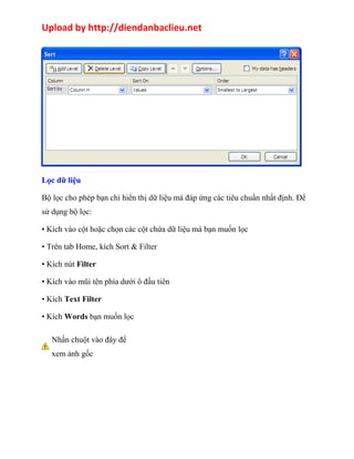 Upload by http://diendanbaclieu.net 
Lọc dữ liệu 
Bộ lọc cho phép bạn chỉ hiển thị dữ liệu mà đáp ứng các tiêu chuẩn nhất định. Để 
sử dụng bộ lọc: 
• Kích vào cột hoặc chọn các cột chứa dữ liệu mà bạn muốn lọc 
• Trên tab Home, kích Sort & Filter 
• Kích nút Filter 
• Kích vào mũi tên phía dưới ô đầu tiên 
• Kích Text Filter 
• Kích Words bạn muốn lọc 
Nhấn chuột vào đây để 
xem ảnh gốc 
 