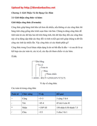 Upload by http://diendanbaclieu.net 
Chương 3: Giới Thiệu Và Sử Dụng Các Hàm 
3.1 Giới thiệu công thức và hàm: 
Giới thiệu công thức (Formula) 
Công thức giúp bảng tính hữu ích hơn rất nhiều, nếu không có các công thức thì 
bảng tính cũng giống như trình soạn thảo văn bản. Chúng ta dùng công thức để 
tính toán từ các dữ liệu lưu trữ trên bảng tính, khi dữ liệu thay đổi các công thức 
này sẽ tự động cập nhật các thay đổi và tính ra kết quả mới giúp chúng ta đỡ tốn 
công sức tính lại nhiều lần. Vậy công thức có các thành phần gì? 
Công thức trong Excel được nhận dạng là do nó bắt đầu là dấu = và sau đó là sự 
kết hợp của các toán tử, các trị số, các địa chỉ tham chiếu và các hàm. 
Ví dụ: 
Ví dụ về công thức 
Các toán tử trong công thức 
Toán tử Chức năng Ví dụ Kết quả 
+ Cộng =3+3 3 cộng 3 là 6 
- Trừ =45-4 45 trừ 4 còn 41 
* Nhân =150*.05 150 nhân 0.50 thành 7.5 
/ Chia =3/3 3 chia 3 là 1 
 
