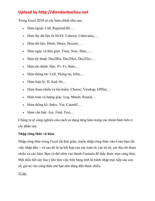 Upload by http://diendanbaclieu.net 
Trong Excel 2010 có các hàm chính như sau: 
· Hàm ngoại: Call, Registed.ID,… 
· Hàm lấy dữ liệu từ SSAS: Cubeset, Cubevalue,… 
· Hàm dữ liệu: Dmin, Dmax, Dcount,… 
· Hàm ngày và thời gian: Time, Now, Date,…. 
· Hàm kỹ thuật: Dec2Bin, Dec2Hex, Dec2Oct,… 
· Hàm tài chính: Npv, Pv, Fv, Rate,… 
· Hàm thông tin: Cell, Thông tin, IsNa,… 
· Hàm luận lý: If, And, Or,… 
· Hàm tham chiếu và tìm kiếm: Choose, Vlookup, OffSet,… 
· Hàm toán và lượng giác: Log, Mmult, Round,… 
· Hàm thống kê: Stdev, Var, CountIf,… 
· Hàm văn bản: Asc, Find, Text,… 
Chúng ta sẽ cùng nghiên cứu cách sử dụng từng hàm trong các nhóm hàm trên ở 
các phần sau. 
Nhập công thức và hàm 
Nhập công thức trong Excel rất đơn giản, muốn nhập công thức vào ô nào bạn chỉ 
việc nhập dấu = và sau đó là sự kết hợp của các toán tử, các trị số, các địa chỉ tham 
chiếu và các hàm. Bạn có thể nhìn vào thanh Formula để thấy được trọn công thức. 
Một điều hết sức lưu ý khi làm việc trên bảng tính là tránh nhập trực tiếp các con 
số, giá trị vào công thức mà bạn nên dùng đến tham chiếu. 
Ví dụ: 
 