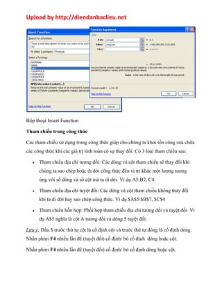 Upload by http://diendanbaclieu.net 
Hộp thoại Insert Function 
Tham chiếu trong công thức 
Các tham chiếu sử dụng trong công thức giúp cho chúng ta khỏi tốn công sửa chữa 
các công thức khi các giá trị tính toán có sự thay đổi. Có 3 loại tham chiếu sau: 
· Tham chiếu địa chỉ tương đối: Các dòng và cột tham chiếu sẽ thay đổi khi 
chúng ta sao chép hoặc di dời công thức đến vị trí khác một lượng tương 
ứng với số dòng và số cột mà ta di dời. Ví dụ A5:B7, C4 
· Tham chiếu địa chỉ tuyệt đối: Các dòng và cột tham chiếu không thay đổi 
khi ta di dời hay sao chép công thức. Ví dụ $A$5:$B$7, $C$4 
· Tham chiếu hỗn hợp: Phối hợp tham chiếu địa chỉ tương đối và tuyệt đối. Ví 
dụ A$5 nghĩa là cột A tương đối và dòng 5 tuyệt đối. 
Lưu ý: Dấu $ trước thứ tự cột là cố định cột và trước thứ tự dòng là cố định dòng. 
Nhấn phím F4 nhiều lần để (tuyệt đối) cố định/ bỏ cố định dòng hoặc cột. 
Nhấn phím F4 nhiều lần để (tuyệt đối) cố định/ bỏ cố định dòng hoặc cột. 
 