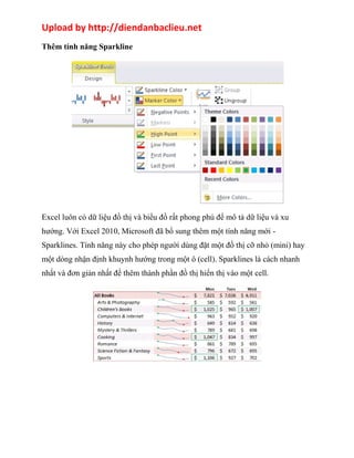 Upload by http://diendanbaclieu.net 
Thêm tính năng Sparkline 
Excel luôn có dữ liệu đồ thị và biểu đồ rất phong phú để mô tả dữ liệu và xu 
hướng. Với Excel 2010, Microsoft đã bổ sung thêm một tính năng mới - 
Sparklines. Tính năng này cho phép người dùng đặt một đồ thị cỡ nhỏ (mini) hay 
một dòng nhận định khuynh hướng trong một ô (cell). Sparklines là cách nhanh 
nhất và đơn giản nhất để thêm thành phần đồ thị hiển thị vào một cell. 
 