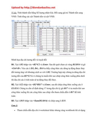 Upload by http://diendanbaclieu.net 
Ví dụ: Tính thành tiền bằng Số lượng nhân Giá. Đổi sang giá trị Thành tiền sang 
VND. Tính tổng các cột Thành tiền và cột VND. 
Minh họa địa chỉ tương đối và tuyệt đối 
B1. Tại ô D2 nhập vào =B2*C2 và Enter. Sau đó quét chọn cả vùng D2:D14 và gõ 
<Ctrl+D>. Vào các ô D3, D4... D14 ta thấy công thức các dòng tự động được thay 
đổi tương ứng với khoảng cách so với ô D2. Trường hợp này chúng ta dùng địa chỉ 
tương đối của B2*C2 là vì chúng ta muốn khi sao chép công thức xuống phía dưới 
thì địa chỉ các ô tính toán sẽ tự động thay đổi theo. 
B2. Tại ô E2 nhập vào =D2*B$17 và Enter, sau đó chép công thức xuống các ô 
E3:E14. Chúng ta cần cố định dòng 17 trong địa chỉ tỷ giá B17 vì ta muốn khi sao 
công thức xuống thì các công thức sao chép vẫn tham chiếu đến ô B17 để tính 
toán. 
B3. Tại ô D15 nhập vào =Sum(D2:D14) và chép sang ô E15. 
Lưu ý: 
· Tham chiếu đến địa chỉ ở worksheet khác nhưng cùng workbook thì có dạng 
 