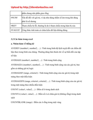 Upload by http://diendanbaclieu.net 
phần chung nên phần giao rỗng 
#NUM! Vấn đề đối với giá trị, ví dụ như dùng nhầm số âm trong khi đúng 
phải là số dương 
#REF! Tham chiếu bị lỗi, thường là do ô tham chiếu trong hàm bị xóa 
#VALUE! Công thức tính toán có chứa kiểu dữ liệu không đúng. 
3.2 Các hàm trong excel 
a. Nhóm hàm về thống kê 
AVEDEV (number1, number2, ...) : Tính trung bình độ lệch tuyệt đối các điểm dữ 
liệu theo trung bình của chúng. Thường dùng làm thước đo về sự biến đổi của tập 
số liệu 
AVERAGE (number1, number2, ...) : Tính trung bình cộng 
AVERAGEA (number1, number2, ...) : Tính trung bình cộng của các giá trị, bao 
gồm cả những giá trị logic 
AVERAGEIF (range, criteria1) : Tính trung bình cộng của các giá trị trong một 
mảng theo một điều kiện 
AVERAGEIFS (range, criteria1, criteria2, ...) : Tính trung bình cộng của các giá trị 
trong một mảng theo nhiều điều kiện 
COUNT (value1, value2, ...) : Đếm số ô trong danh sách 
COUNTA (value1, value2, ...) : Đếm số ô có chứa giá trị (không rỗng) trong danh 
sách 
COUNTBLANK (range) : Đếm các ô rỗng trong một vùng 
 