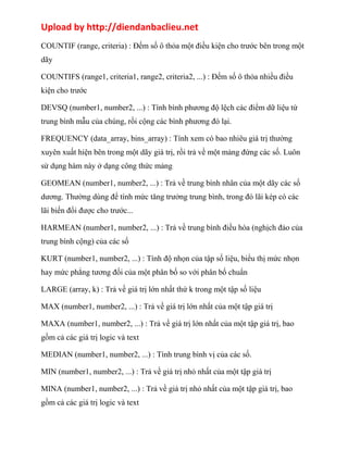 Upload by http://diendanbaclieu.net 
COUNTIF (range, criteria) : Đếm số ô thỏa một điều kiện cho trước bên trong một 
dãy 
COUNTIFS (range1, criteria1, range2, criteria2, ...) : Đếm số ô thỏa nhiều điều 
kiện cho trước 
DEVSQ (number1, number2, ...) : Tính bình phương độ lệch các điểm dữ liệu từ 
trung bình mẫu của chúng, rồi cộng các bình phương đó lại. 
FREQUENCY (data_array, bins_array) : Tính xem có bao nhiêu giá trị thường 
xuyên xuất hiện bên trong một dãy giá trị, rồi trả về một mảng đứng các số. Luôn 
sử dụng hàm này ở dạng công thức mảng 
GEOMEAN (number1, number2, ...) : Trả về trung bình nhân của một dãy các số 
dương. Thường dùng để tính mức tăng trưởng trung bình, trong đó lãi kép có các 
lãi biến đổi được cho trước... 
HARMEAN (number1, number2, ...) : Trả về trung bình điều hòa (nghịch đảo của 
trung bình cộng) của các số 
KURT (number1, number2, ...) : Tính độ nhọn của tập số liệu, biểu thị mức nhọn 
hay mức phẳng tương đối của một phân bố so với phân bố chuẩn 
LARGE (array, k) : Trả về giá trị lớn nhất thứ k trong một tập số liệu 
MAX (number1, number2, ...) : Trả về giá trị lớn nhất của một tập giá trị 
MAXA (number1, number2, ...) : Trả về giá trị lớn nhất của một tập giá trị, bao 
gồm cả các giá trị logic và text 
MEDIAN (number1, number2, ...) : Tính trung bình vị của các số. 
MIN (number1, number2, ...) : Trả về giá trị nhỏ nhất của một tập giá trị 
MINA (number1, number2, ...) : Trả về giá trị nhỏ nhất của một tập giá trị, bao 
gồm cả các giá trị logic và text 
 