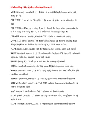 Upload by http://diendanbaclieu.net 
MODE (number1, number2, ...) : Trả về giá trị xuất hiện nhiều nhất trong một 
mảng giá trị 
PERCENTILE (array, k) : Tìm phân vị thứ k của các giá trị trong một mảng dữ 
liệu 
PERCENTRANK (array, x, significance) : Trả về thứ hạng (vị trí tương đối) của 
một trị trong một mảng dữ liệu, là số phần trăm của mảng dữ liệu đó 
PERMUT (number, number_chosen) : Trả về hoán vị của các đối tượng. 
QUARTILE (array, quart) : Tính điểm tứ phân vị của tập dữ liệu. Thường được 
dùng trong khảo sát dữ liệu để chia các tập hợp thành nhiều nhóm... 
RANK (number, ref, order) : Tính thứ hạng của một số trong danh sách các số 
SKEW (number1, number2, ...) : Trả về độ lệch của phân phối, mô tả độ không đối 
xứng của phân phối quanh trị trung bình của nó 
SMALL (array, k) : Trả về giá trị nhỏ nhất thứ k trong một tập số 
STDEV (number1, number2, ...) : Ước lượng độ lệch chuẩn trên cơ sở mẫu 
STDEVA (value1, value2, ...) : Ước lượng độ lệch chuẩn trên cơ sở mẫu, bao gồm 
cả những giá trị logic 
STDEVP (number1, number2, ...) : Tính độ lệch chuẩn theo toàn thể tập hợp 
STDEVPA (value1, value2, ...) : Tính độ lệch chuẩn theo toàn thể tập hợp, kể cả 
chữ và các giá trị logic 
VAR (number1, number2, ...) : Trả về phương sai dựa trên mẫu 
VARA (value1, value2, ...) : Trả về phương sai dựa trên mẫu, bao gồm cả các trị 
logic và text 
VARP (number1, number2, ...) : Trả về phương sai dựa trên toàn thể tập hợp 
 