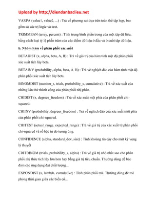 Upload by http://diendanbaclieu.net 
VARPA (value1, value2, ...) : Trả về phương sai dựa trên toàn thể tập hợp, bao 
gồm cả các trị logic và text. 
TRIMMEAN (array, percent) : Tính trung bình phần trong của một tập dữ liệu, 
bằng cách loại tỷ lệ phần trăm của các điểm dữ liệu ở đầu và ở cuối tập dữ liệu. 
b. Nhóm hàm về phân phối xác suất 
BETADIST (x, alpha, beta, A, B) : Trả về giá trị của hàm tính mật độ phân phối 
xác suất tích lũy beta. 
BETAINV (probability, alpha, beta, A, B) : Trả về nghịch đảo của hàm tính mật độ 
phân phối xác suất tích lũy beta. 
BINOMDIST (number_s, trials, probability_s, cumulative) : Trả về xác suất của 
những lần thử thành công của phân phối nhị phân. 
CHIDIST (x, degrees_freedom) : Trả về xác xuất một phía của phân phối chi-squared. 
CHIINV (probability, degrees_freedom) : Trả về nghịch đảo của xác xuất một phía 
của phân phối chi-squared. 
CHITEST (actual_range, expected_range) : Trả về giá trị của xác xuất từ phân phối 
chi-squared và số bậc tự do tương ứng. 
CONFIDENCE (alpha, standard_dev, size) : Tính khoảng tin cậy cho một kỳ vọng 
lý thuyết 
CRITBINOM (trials, probability_s, alpha) : Trả về giá trị nhỏ nhất sao cho phân 
phối nhị thức tích lũy lớn hơn hay bằng giá trị tiêu chuẩn. Thường dùng để bảo 
đảm các ứng dụng đạt chất lượng... 
EXPONDIST (x, lambda, cumulative) : Tính phân phối mũ. Thường dùng để mô 
phỏng thời gian giữa các biến cố... 
 
