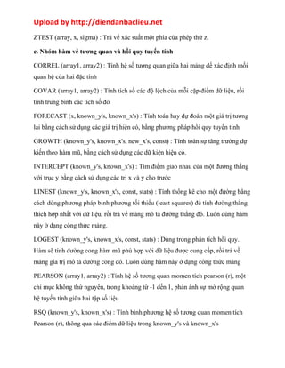 Upload by http://diendanbaclieu.net 
ZTEST (array, x, sigma) : Trả về xác suất một phía của phép thử z. 
c. Nhóm hàm về tương quan và hồi quy tuyến tính 
CORREL (array1, array2) : Tính hệ số tương quan giữa hai mảng để xác định mối 
quan hệ của hai đặc tính 
COVAR (array1, array2) : Tính tích số các độ lệch của mỗi cặp điểm dữ liệu, rồi 
tính trung bình các tích số đó 
FORECAST (x, known_y's, known_x's) : Tính toán hay dự đoán một giá trị tương 
lai bằng cách sử dụng các giá trị hiện có, bằng phương pháp hồi quy tuyến tính 
GROWTH (known_y's, known_x's, new_x's, const) : Tính toán sự tăng trưởng dự 
kiến theo hàm mũ, bằng cách sử dụng các dữ kiện hiện có. 
INTERCEPT (known_y's, known_x's) : Tìm điểm giao nhau của một đường thẳng 
với trục y bằng cách sử dụng các trị x và y cho trước 
LINEST (known_y's, known_x's, const, stats) : Tính thống kê cho một đường bằng 
cách dùng phương pháp bình phương tối thiểu (least squares) để tính đường thẳng 
thích hợp nhất với dữ liệu, rồi trả về mảng mô tả đường thẳng đó. Luôn dùng hàm 
này ở dạng công thức mảng. 
LOGEST (known_y's, known_x's, const, stats) : Dùng trong phân tích hồi quy. 
Hàm sẽ tính đường cong hàm mũ phù hợp với dữ liệu được cung cấp, rồi trả về 
mảng gía trị mô tả đường cong đó. Luôn dùng hàm này ở dạng công thức mảng 
PEARSON (array1, array2) : Tính hệ số tương quan momen tích pearson (r), một 
chỉ mục không thứ nguyên, trong khoảng từ -1 đến 1, phản ánh sự mở rộng quan 
hệ tuyến tính giữa hai tập số liệu 
RSQ (known_y's, known_x's) : Tính bình phương hệ số tương quan momen tích 
Pearson (r), thông qua các điểm dữ liệu trong known_y's và known_x's 
 