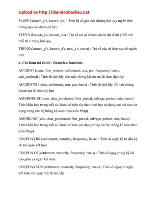 Upload by http://diendanbaclieu.net 
SLOPE (known_y's, known_x's) : Tính hệ số góc của đường hồi quy tuyến tính 
thông qua các điềm dữ liệu 
STEYX (known_y's, known_x's) : Trả về sai số chuẩn của trị dự đoán y đối với 
mỗi trị x trong hồi quy. 
TREND (known_y's, known_x's, new_x's, const) : Trả về các trị theo xu thế tuyến 
tính 
d. Các hàm tài chính - financian functions 
ACCRINT (issue, first_interest, settlement, rate, par, frequency, basis, 
calc_method) : Tính lãi tích lũy cho một chứng khoán trả lãi theo định kỳ 
ACCRINTM (issue, settlement, rate, par, basis) : Tính lãi tích lũy đối với chứng 
khoán trả lãi theo kỳ hạn 
AMORDEGRC (cost, date_purchased, first_period, salvage, period, rate, basis) : 
Tính khấu hao trong mỗi tài khóa kế toán tùy theo thời hạn sử dụng của tài sản (sử 
dụng trong các hệ thống kế toán theo kiểu Pháp) 
AMORLINC (cost, date_purchased, first_period, salvage, period, rate, basis) : 
Tính khấu hao trong mỗi tài khóa kế toán (sử dụng trong các hệ thống kế toán theo 
kiểu Pháp) 
COUPDAYBS (settlement, maturity, frequency, basis) : Tính số ngày kể từ đầu kỳ 
lãi tới ngày kết toán 
COUPDAYS (settlement, maturity, frequency, basis) : Tính số ngày trong kỳ lãi 
bao gồm cả ngày kết toán 
COUPDAYSCN (settlement, maturity, frequency, basis) : Tính số ngày từ ngày 
kết toán tới ngày tính lãi kế tiếp 
 