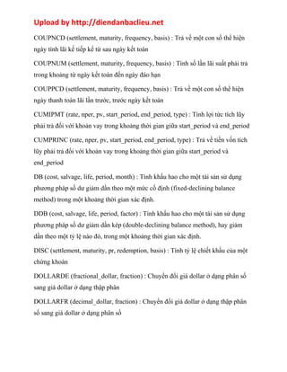 Upload by http://diendanbaclieu.net 
COUPNCD (settlement, maturity, frequency, basis) : Trả về một con số thể hiện 
ngày tính lãi kế tiếp kể từ sau ngày kết toán 
COUPNUM (settlement, maturity, frequency, basis) : Tính số lần lãi suất phải trả 
trong khoảng từ ngày kết toán đến ngày đáo hạn 
COUPPCD (settlement, maturity, frequency, basis) : Trả về một con số thể hiện 
ngày thanh toán lãi lần trước, trước ngày kết toán 
CUMIPMT (rate, nper, pv, start_period, end_period, type) : Tính lợi tức tích lũy 
phải trả đối với khoản vay trong khoảng thời gian giữa start_period và end_period 
CUMPRINC (rate, nper, pv, start_period, end_period, type) : Trả về tiền vốn tích 
lũy phải trả đối với khoản vay trong khoảng thời gian giữa start_period và 
end_period 
DB (cost, salvage, life, period, month) : Tính khấu hao cho một tài sản sử dụng 
phương pháp số dư giảm dần theo một mức cố định (fixed-declining balance 
method) trong một khoảng thời gian xác định. 
DDB (cost, salvage, life, period, factor) : Tính khấu hao cho một tài sản sử dụng 
phương pháp số dư giảm dần kép (double-declining balance method), hay giảm 
dần theo một tỷ lệ nào đó, trong một khoảng thời gian xác định. 
DISC (settlement, maturity, pr, redemption, basis) : Tính tỷ lệ chiết khấu của một 
chứng khoán 
DOLLARDE (fractional_dollar, fraction) : Chuyển đổi giá dollar ở dạng phân số 
sang giá dollar ở dạng thập phân 
DOLLARFR (decimal_dollar, fraction) : Chuyển đổi giá dollar ở dạng thập phân 
số sang giá dollar ở dạng phân số 
 