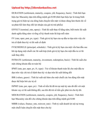 Upload by http://diendanbaclieu.net 
DURATION (settlement, maturity, coupon, yld, frequency, basis) : Tính thời hạn 
hiệu lực Macauley dựa trên đồng mệnh giá $100 (thời hạn hiệu lực là trung bình 
trọng giá trị hiện tại của dòng luân chuyển tiền mặt và được dùng làm thước đo về 
sự phản hồi làm thay đổi lợi nhuận của giá trị trái phiếu) 
EFFECT (nominal_rate, npery) : Tính lãi suất thực tế hằng năm, biết trước lãi suất 
danh nghĩa hằng năm và tổng số kỳ thanh toán lãi kép mỗi năm 
FV (rate, nper, pmt, pv, type) : Tính giá trị kỳ hạn của sự đầu tư dựa trên việc chi 
trả cố định theo kỳ và lãi suất cố định 
FVSCHEDULE (principal, schedule) : Tính giá trị kỳ hạn của một vốn ban đầu sau 
khi áp dụng một chuỗi các lãi suất kép (tính giá trị kỳ hạn cho một đầu tư có lãi 
suất thay đổi) 
INTRATE (settlement, maturity, investment, redemption, basis) : Tính lãi suất cho 
một chứng khoán đầu tư toàn bộ 
IPMT (rate, per, nper, pv, fv, type) : Trả về khoản thanh toán lãi cho một đầu tư 
dựa trên việc chi trả cố định theo kỳ và dựa trên lãi suất không đổi 
IRR (values, guess) : Tính lợi suất nội hàm cho một chuỗi các lưu động tiền mặt 
được thể hiện bởi các trị số 
ISPMT (rate, per, nper, pv) : Tính số tiền lãi đã trả tại một kỳ nào đó đối với một 
khoản vay có lãi suất không đổi, sau khi đã trừ số tiền gốc phải trả cho kỳ đó. 
MDURATION (settlement, maturity, coupon, yld, frequency, basis) : Tính thời 
hạn Macauley sửa đổi cho chứng khoán dựa trên đồng mệnh giá $100 
MIRR (values, finance_rate, reinvest_rate) : Tính tỷ suất doanh lợi nội tại trong 
một chuỗi luân chuyển tiền mặt theo chu kỳ 
 