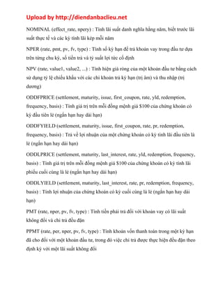 Upload by http://diendanbaclieu.net 
NOMINAL (effect_rate, npery) : Tính lãi suất danh nghĩa hằng năm, biết trước lãi 
suất thực tế và các kỳ tính lãi kép mỗi năm 
NPER (rate, pmt, pv, fv, type) : Tính số kỳ hạn để trả khoản vay trong đầu tư dựa 
trên từng chu kỳ, số tiền trả và tỷ suất lợi tức cố định 
NPV (rate, value1, value2, ...) : Tính hiện giá ròng của một khoản đầu tư bằng cách 
sử dụng tỷ lệ chiếu khấu với các chi khoản trả kỳ hạn (trị âm) và thu nhập (trị 
dương) 
ODDFPRICE (settlement, maturity, issue, first_coupon, rate, yld, redemption, 
frequency, basis) : Tính giá trị trên mỗi đồng mệnh giá $100 của chứng khoán có 
kỳ đầu tiên lẻ (ngắn hạn hay dài hạn) 
ODDFYIELD (settlement, maturity, issue, first_coupon, rate, pr, redemption, 
frequency, basis) : Trả về lợi nhuận của một chứng khoán có kỳ tính lãi đầu tiên là 
lẻ (ngắn hạn hay dài hạn) 
ODDLPRICE (settlement, maturity, last_interest, rate, yld, redemption, frequency, 
basis) : Tính giá trị trên mỗi đồng mệnh giá $100 của chứng khoán có kỳ tính lãi 
phiếu cuối cùng là lẻ (ngắn hạn hay dài hạn) 
ODDLYIELD (settlement, maturity, last_interest, rate, pr, redemption, frequency, 
basis) : Tính lợi nhuận của chứng khoán có kỳ cuối cùng là lẻ (ngắn hạn hay dài 
hạn) 
PMT (rate, nper, pv, fv, type) : Tính tiền phải trả đối với khoản vay có lãi suất 
không đổi và chi trả đều đặn 
PPMT (rate, per, nper, pv, fv, type) : Tính khoản vốn thanh toán trong một kỳ hạn 
đã cho đối với một khoản đầu tư, trong đó việc chi trả được thực hiện đều đặn theo 
định kỳ với một lãi suất không đổi 
 