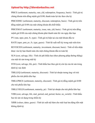 Upload by http://diendanbaclieu.net 
PRICE (settlement, maturity, rate, yld, redemption, frequency, basis) : Tính giá trị 
chứng khoán trên đồng mệnh giá $100, thanh toán lợi tức theo chu kỳ 
PRICEDISC (settlement, maturity, discount, redemption, basis) : Tính giá trị trên 
đồng mệnh giá $100 của một chứng khoán đã chiết khấu 
PRICEMAT (settlement, maturity, issue, rate, yld, basis) : Tính giá trị trên đồng 
mệnh giá $100 của một chứng khoán phải thanh toán lãi vào ngày đáo hạn 
PV (rate, nper, pmt, fv, type) : Tính giá trị hiện tại của một khoản đầu tư 
RATE (nper, pmt, pv, fv, type, guess) : Tính lãi suất mỗi kỳ trong một niên kim 
REVEICED (settlement, maturity, investment, discount, basis) : Tính số tiền nhận 
được vào kỳ hạn thanh toán cho một chứng khoán đầu tư toàn bộ 
SLN (cost, salvage, life) : Tính chi phí khấu hao (theo phương pháp đường thẳng) 
của một tài sản trong một kỳ 
SYD (cost, salvage, life, per) : Tính khấu hao theo giá trị còn lại của tài sản trong 
định kỳ xác định 
TBILLEQ (settlement, maturity, discount) : Tính lợi nhuận tương ứng với trái 
phiếu cho trái phiếu kho bạc 
TBILLPRICE (settlement, maturity, discount) : Tính giá trị đồng mệnh giá $100 
cho trái phiếu kho bạc 
TBILLYIELD (settlement, maturity, pr) : Tính lợi nhuận cho trái phiếu kho bạc 
VDB (cost, salvage, life, start_period, end_period, factor, no_switch) : Tính khấu 
hao tài sản sử dụng trong nhiều kỳ 
XIRR (values, dates, guess) : Tính lợi suất nội hàm cho một loạt lưu động tiền mặt 
không định kỳ 
 