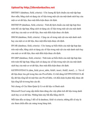 Upload by http://diendanbaclieu.net 
DSTDEV (database, field, criteria) : Ước lượng độ lệch chuẩn của một tập hợp 
theo mẫu, bằng cách sử dụng các số liệu trong một cột của một danh sách hay của 
một cơ sở dữ liệu, theo một điều kiện được chỉ định. 
DSTDEVP (database, field, criteria) : Tính độ lệch chuẩn của một tập hợp theo 
toàn thể các tập hợp, bằng cách sử dụng các số liệu trong một cột của một danh 
sách hay của một cơ sở dữ liệu, theo một điều kiện được chỉ định. 
DSUM (database, field, criteria) : Cộng các số trong một cột của một danh sách 
hay của một cơ sở dữ liệu, theo một điều kiện được chỉ định. 
DVAR (database, field, criteria) : Ước lượng sự biến thiên của một tập hợp dựa 
trên một mẫu, bằng cách sử dụng các số liệu trong một cột của một danh sách hay 
của một cơ sở dữ liệu, theo một điều kiện được chỉ định. 
DVARP (database, field, criteria) : Tính toán sự biến thiên của một tập hợp dựa 
trên toàn thể tập hợp, bằng cách sử dụng các số liệu trong một cột của một danh 
sách hay của một cơ sở dữ liệu, theo một điều kiện được chỉ định. 
GETPIVOTDATA (data_field, pivot_table, field1, item1, field2, item2,...) : Trả về 
dữ liệu được lưu giữ trong báo cáo PivotTable. Có thể dùng GETPIVOTDATA để 
lấy dữ liệu tổng kết từ một báo cáo PivotTable, với điều kiện là phải thấy được dữ 
liệu tổng kết từ trong báo cáo đó. 
Nói chung về Các Hàm Quản lý Cơ sở dữ liệu và Danh sách 
Microsoft Excel cung cấp nhiều hàm dùng cho việc phân tích dữ liệu trong danh 
sách hay cơ sở dữ liệu. Những hàm này bắt đầu bằng chữ D. 
Mỗi hàm đều sử dụng 3 đối số là database, field và criteria; những đối số này là 
các tham chiếu đến các mảng trong bảng tính. 
 