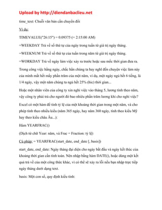 Upload by http://diendanbaclieu.net 
time_text: Chuỗi văn bản cần chuyển đổi 
Ví dụ: 
TIMEVALUE("26:15") = 0.09375 (= 2:15:00 AM) 
=WEEKDAY Trả về số thứ tự của ngày trong tuần từ giá trị ngày tháng. 
=WEEKNUM Trả về số thứ tự của tuần trong năm từ giá trị ngày tháng. 
=WORKDAY Trả về ngày làm việc xảy ra trước hoặc sau mốc thời gian đưa ra. 
Trong công việc hằng ngày, chắc hẳn chúng ta hay nghĩ đến chuyện việc làm này 
của mình mất hết mấy phần trăm của một năm, ví dụ, một ngày ngủ hết 6 tiếng, là 
1/4 ngày, vậy một năm chúng ta ngủ hết 25% (hic) thời gian... 
Hoặc một nhân viên của công ty xin nghỉ việc vào tháng 5, lương tính theo năm, 
vậy công ty phải trả cho người đó bao nhiêu phần trăm lương khi cho nghỉ việc? 
Excel có một hàm để tính tỷ lệ của một khoảng thời gian trong một năm, và cho 
phép tính theo nhiều kiểu (năm 365 ngày, hay năm 360 ngày, tính theo kiểu Mỹ 
hay theo kiểu châu Âu...): 
Hàm YEARFRAC() 
(Dịch từ chữ Year: năm, và Frac = Fraction: tỷ lệ) 
Cú pháp: = YEARFRAC(start_date, end_date [, basis]) 
start_date, end_date: Ngày tháng đại diện cho ngày bắt đầu và ngày kết thúc của 
khoảng thời gian cần tính toán. Nên nhập bằng hàm DATE(), hoặc dùng một kết 
quả trả về của một công thức khác, vì có thể sẽ xảy ra lỗi nếu bạn nhập trực tiếp 
ngày tháng dưới dạng text. 
basis: Một con số, quy định kiểu tính: 
 