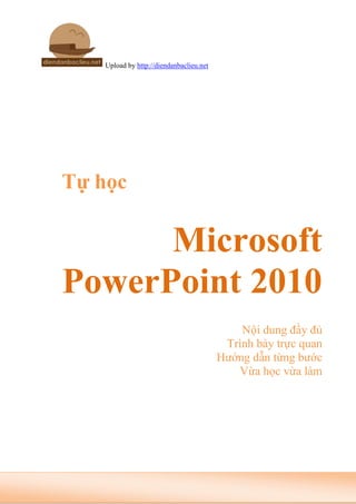 Upload by http://diendanbaclieu.net
Tự học
Microsoft
PowerPoint 2010
Nội dung đầy đủ
Trình bày trực quan
Hướng dẫn từng bước
Vừa học vừa làm
 