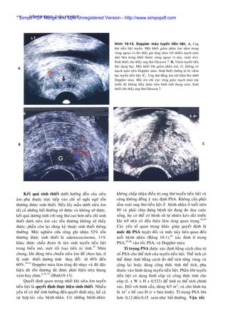 410 SIEÂU AÂM BUÏNG, CHAÄU VAØ NGÖÏC
Keát quaû sinh thieát döôùi höôùng daãn cuûa sieâu
aâm phuï thuoäc tröïc tieáp vaøo chæ soá nghi ngôø toån
thöông ñöôïc sinh thieát. Neáu laáy maãu döôùi sieâu aâm
taát caû nhöõng baát thöôøng sôø ñöôïc vaø khoâng sôø ñöôïc,
keát quaû döông tính vôùi ung thö cao hôn neáu chæ sinh
thieát döôi sieâu aâm caùc toån thöông khoâng sôø thaáy
ñöôïc; phaàn coøn laïi duøng kyõ thuaät sinh thieát thoâng
thöôøng. Moät nghieân cöùu roäng ghi nhaän 52% toån
thöông ñöôïc sinh thieát laø adenocarcinoma, 11%
khaùc ñöôïc chaån ñoaùn laø taân sinh tuyeán tieàn lieät
trong bieåu moâ, moät roái loaïi tieàn aùc tính.27
Nhìn
chung, khi duøng tieâu chuaån sieâu aâm ñeå choïn löïa, tæ
leä sinh thieát döông tính thay ñoåi töø 40% ñeán
60%.39-41
Doppler maøu laøm taêng ñoä nhaïy vaø ñoä ñaëc
hieäu duø toån thöông ñaõ ñöôïc phaùt hieän treân thang
xaùm hay chöa.8,35-37
(Hình10-13).
Quyeát ñònh quan troïng nhaát khi sieâu aâm tuyeán
tieàn lieät laø quyeát ñònh thöïc hieän sinh thieát. Nhieàu
yeáu toá coù theå aûnh höôûng ñeán quyeát ñònh naøy, keå caû
söï hôïp taùc cuûa beänh nhaân. Coù nhöõng beänh nhaân
Hình 10-13. Doppler maøu tuyeán tieàn lieät. A, Ung
thö tieàn lieät tuyeán. Moät khoái giaûm phaûn aâm naèm trong
vuøng ngoaïi vi cho thaáy gia taêng maøu vôùi nhieàu maïch maùu
nhoû beân trong khoái thuoäc vuøng ngoaïi vi naøy. (muõi teân).
Sinh thieát cho thaáy ung thö Gleason 7. B, Vieâm tuyeán tieàn
lieät daïng haït. Moät khoái lôùn giaûm phaûn aâm, G, khoâng coù
maïch maùu treân Doppler maøu. Sinh thieát chöùng toû laø vieâm
haït tuyeán tieàn lieät. C, Ung thö ñaúng aâm chæ hieän leân döôùi
Doppler maøu. Muõi teân chæ vaøo vuøng giaøu maïch maùu maø
tröôùc ñoù khoâng thaáy ñöôïc treân hình aûnh thang xaùm. Sinh
thieát cho thaáy ung thö Gleason 7.
khoâng chaáp nhaän ñieàu trò ung thö tuyeán tieàn lieät vaø
cuõng khoâng ñoàng yù xaùc ñònh PSA. Khoâng caàn phaûi
taàm soaùt ung thö tieàn lieät ôû beänh nhaân ôû tuoåi treân
80 vaø phaûi chòu ñöïng beänh taät ñang ñe doïa cuoäc
soáng, hoï coù theå coù beänh söû töï nhieân keùo daøi tröôùc
khi trôû neân coù daáu hieäu laâm saøng quan troïng.42,43
Caùc yeáu toá quan troïng khaùc giuùp quyeát ñònh laø
möùc ñoä PSA tuyeät ñoái vaø möùc naøy lieân quan ñeán
tuoåi beänh nhaân (Baûng 10-1),44
xaùc ñònh tæ troïng
PSA,45,46
vaän toác PSA, vaø Doppler maøu.
Tæ troïng PSA ñöôïc xaùc ñònh baèng caùch chia trò
soá PSA cho theå tích cuûa tuyeán tieàn lieät. Theå tích coù
theå ñöôïc tính baèng caùch ño theå tích töøng vuøng vaø
coäng laïi hoaëc duøng coâng thöùc tính theå tích, phuï
thuoäc vaøo hình daïng tuyeán tieàn lieät. Phaàn lôùn tuyeán
tieàn lieät coù daïng hình elip vaø coâng thöùc tính cho
elip (L x W x H x 0,523) ñeå tính ra theå tích chính
xaùc. Ñoái vôùi hình caàu, duøng 4/3 πr3
; vaø cho hình truï
laø πr2
x beà cao H (r = baùn kính). Tæ troïng PSA lôùn
hôn 0,12 ñeán 0,15 xem nhö baát thöôøng. Vaän toác
Simpo PDF Merge and Split Unregistered Version - http://www.simpopdf.com
 