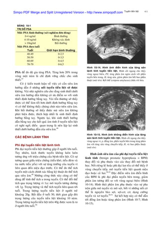 411Tuyeán tieàn lieät
PSA ñeå ño ñoä gia taêng PSA. Taêng hôn 20% trong
voøng moät naêm laø chæ ñònh vöõng chaéc cho sinh
thieát.47
Coù yù kieán tranh luaän veà vieäc coù caàn sieâu aâm
höôùng daãn ôû nhöõng noát tuyeán tieàn lieät sôø ñöôïc
khoâng. Vaøi nhaø nghieân cöùu cho raèng sinh thieát döôùi
sieâu aâm höôùng daãn khoâng coù öu ñieåm so vôùi sinh
thieát ñònh höôùng baèng tay. Vaøi toån thöông sôø thaáy
ñöôïc coù theå laøm toát hôn döôùi ñònh höôùng baèng tay
vì coù theå khoâng thaáy chuùng chuùt naøo treân sieâu aâm.
Khi baát thöôøng sôø thaáy ñöôïc maø sieâu aâm khoâng
phaùt hieän ñöôïc, thích hôïp nhaát laø sinh thieát ñònh
höôùng baèng tay. Ngöôïc laïi, khi sinh thieát höôùng
daãn baèng tay cho keát quaû aâm tính ôû tuyeán tieàn lieät
coù nghi ngôø, ñieàu quan troïng laø neân laëp laïi sinh
thieát döôùi höôùng daãn cuûa sieâu aâm.48
CAÙC BEÄNH LAØNH TÍNH
Phì ñaïi tuyeán tieàn lieät laønh tính
Phì ñaïi tuyeán tieàn lieät thöôøng gaëp ôû ngöôøi lôùn tuoåi.
Tuy nhieân, kích thöôùc tuyeán khoâng luoân luoân
töông öùng vôùi trieäu chöùng cuûa beänh tieàn lieät. Coù söï
töông quan giöõa trieäu chöùng (tieåu khoù, tieåu ñeâm vaø
tia nöôùc tieåu yeáu) vôùi söï taêng tröôûng cuûa tuyeán vì
lieân quan ñeán nieäu ñaïo tröôùc. Coù theå ño theå tích
tuyeán moät caùch chính xaùc baèng kyõ thuaät ño theå tích
qua sieâu aâm.49
Nhöõng coâng thöùc naøy cuõng coù theå
duøng ñeå tính theå tích u trong tuyeán. Coù theå ñoåi theå
tích qua troïng löôïng vì 1cc moâ tuyeán töông ñöông
vôùi 1g. Troïng löôïng vaø theå tích tuyeán lieân quan tôùi
tuoåi. Troïng löôïng tuyeán tieàn lieät ôû ngöôøi treû
khoaûng 20g. Baét ñaàu ôû tuoåi 50, thôøi gian gaáp ñoâi
troïng löôïng cuûa tuyeán tieàn lieät khoaûng 10 naêm.
Troïng löôïng tuyeán tieàn lieät treân 40g ñöôïc xem laø to
ôû ngöôøi lôùn tuoåi.50
BAÛNG 10-1
TRÒ SOÁ PSA
Möùc PSA bình thöôøng (xeùt nghieäm ñôn doøng)
0-4 ng/ml
4-10 ng/ml
> 10ng/ml
Bình thöôøng
Khoâng xaùc ñònh
Baát thöôøng
Möùc PSA theo tuoåi
Tuoåi Giôùi haïn bình thöôøng
40-49
50-59
60-69
70-79
0-2,5
0-3,5
0-4,5
0-6,5
Hình 10-14. Hình aûnh ñieån hình cuûa taêng saûn
laønh tính tuyeán tieàn lieät. Hình caét ngang cho thaáy
vuøng ngoaïi bieân, PZ, taêng phaûn aâm ngaên caùch vôùi phaàn
tuyeán beân trong, H, taêng saûn, giaûm phaûn aâm bôûi bao phaãu
thuaät (muõi teân). Keát theå (corpora amylacea) chöùa voâi hoùa.
Hình 10-15. Hình aûnh khoâng ñieån hình cuûa taêng
saûn laønh tính tuyeán tieàn lieät. Hình caét ngang cho thaáy
vuøng ngoaïi vi, p, ñaúng aâm, phaàn tuyeán beân trong taêng phaûn
aâm vôùi taêng saûn vuøng chuyeån tieáp, H, vaø bao phaãu thuaät
(muõi teân)
Hình aûnh sieâu aâm cuûa phì ñaïi tuyeán tieàn lieät
laønh tính (benign prostatic hyperplasia = BPH)
thay ñoåi vaø phuï thuoäc vaøo caùc thay ñoåi moâ beänh
hoïc. Noát rieâng leû hoaëc phì ñaïi lan toûa coù theå thaáy ôû
vuøng chuyeån tieáp, moâ tuyeán tieàn lieät quanh nieäu
ñaïo hoaëc caû hai.20,22
Ñaëc ñieåm sieâu aâm ñieån hình
cuûa BPH laø phì ñaïi phaàn tuyeán beân trong, giaûm
phaûn aâm töông ñoái so vôùi vuøng ngoaïi bieân (Hình
10-14). Hình thaùi phaûn aâm phuï thuoäc vaøo söï pha
troän giöõa moâ tuyeán vaø moâ sôïi, bôûi vì nhöõng noát coù
theå laø nguyeân baøo sôïi, sôïi-cô, cô, daïng cöôøng
tuyeán vaø xô tuyeán.20,51
Söï keát hôïp naøy coù theå daãn
tôùi ñoàng aâm hoaëc taêng phaûn aâm (Hình 10-7; Hình
10-15).
Simpo PDF Merge and Split Unregistered Version - http://www.simpopdf.com
 