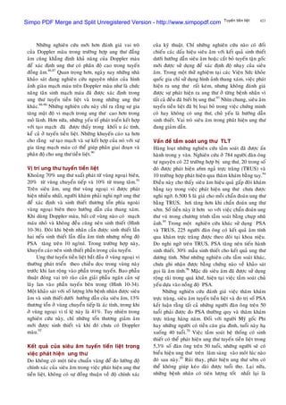 423Tuyeán tieàn lieät
Nhöõng nghieân cöùu môùi hôn ñaùnh giaù vai troø
cuûa Doppler maøu trong tröôøng hôïp ung thö ñaúng
aâm cuõng khaúng ñònh khaû naêng cuûa Doppler maøu
ñeå xaùc ñònh ung thö coù phaân ñoä cao trong tuyeán
ñoàng aâm.86,87
Quan troïng hôn, ngaøy nay nhöõng nhaø
khaûo saùt ñang nghieân cöùu nguyeân nhaân cuûa hình
aûnh giaøu maïch maùu treân Doppler maøu nhö laø chöùc
naêng taân sinh maïch maùu ñaõ ñöôïc xaùc ñònh trong
ung thö tuyeán tieàn lieät vaø trong nhöõng ung thö
khaùc.88-90
Nhöõng nghieân cöùu naøy chæ ra raèng söï gia
taêng maät ñoä vi maïch trong ung thö cao hôn trong
moâ laønh. Hôn nöõa, nhöõng yeáu toá phaùt trieån keát hôïp
vôùi taïo maïch ñaõ ñöôïc thaáy trong khoái u aùc tính,
keå caû ôû tuyeán tieàn lieät. Nhöõng khuyeán caùo xa hôn
cho raèng söï taïo maïch vaø söï keát hôïp cuûa noù vôùi söï
gia taêng maïch maùu coù theå giuùp phaân giai ñoaïn vaø
phaân ñoä cho ung thö tieàn lieät.90
Vò trí ung thö tuyeán tieàn lieät
Khoaûng 70% ung thö xuaát phaùt töø vuøng ngoaïi bieân,
20% töø vuøng chuyeån tieáp vaø 10% töø trung taâm.91
Treân sieâu aâm, ung thö vuøng ngoaïi vi ñöôïc phaùt
hieän nhieàu nhaát, ngöôøi khaùm phaûi nghi ngôø ung thö
ñeå xaùc ñònh vaø sinh thieát thöông toån phía ngoaøi
vuøng ngoaïi bieân theo höôùng daãn cuûa thang xaùm.
Khi duøng Doppler maøu, baát cöù vuøng naøo coù maïch
maùu nhoû vaø khoâng ñeàu cuõng neân sinh thieát (Hình
10-36). Ñoâi khi beänh nhaân caàn ñöôïc sinh thieát laàn
hai neáu sinh thieát laàn ñaàu aâm tính nhöng noàng ñoä
PSA taêng treân 10 ng/ml. Trong tröôøng hôïp naøy,
khuyeán caùo neân sinh thieát phaàn trong cuûa tuyeán.
Ung thö tuyeán tieàn lieät baét ñaàu ôû vuøng ngoaïi vi
thöôøng phaùt trieån theo chieàu doïc trong vuøng naøy
tröôùc khi lan roäng vaøo phaàn trong tuyeán. Bao phaãu
thuaät ñoùng vai troø raøo caûn giaûi phaãu ngaên caûn söï
laây lan vaøo phaàn tuyeán beân trong (Hình 10-34).
Moät khaûo saùt vôùi soá löôïng lôùn beänh nhaân ñöôïc sieâu
aâm vaø sinh thieát döôùi höôùng daãn cuûa sieâu aâm, 13%
thöông toån ôû vuøng chuyeån tieáp laø aùc tính, trong khi
ôû vuøng ngoaïi vi tæ leä naøy laø 41%. Tuy nhieân trong
nghieân cöùu naøy, chæ nhöõng toån thöông giaûm aâm
môùi ñöôïc sinh thieát vaø khi ñoù chöa coù Doppler
maøu.92
Keát quaû cuûa sieâu aâm tuyeán tieàn lieät trong
vieäc phaùt hieän ung thö
Do khoâng coù moät tieâu chuaån vaøng ñeå ño löôøng ñoä
chính xaùc cuûa sieâu aâm trong vieäc phaùt hieän ung thö
tieàn lieät, khoâng coù söï ñoàng thuaän veà ñoä chính xaùc
cuûa kyõ thuaät. Chæ nhöõng nghieân cöùu naøo coù ñoái
chieáu caùc daáu hieäu sieâu aâm vôùi keát quaû sinh thieát
döôùi höôùng daãn sieâu aâm hoaëc caét boû tuyeán taän goác
môùi ñöôïc söû duïng ñeå xaùc ñònh ñoä nhaïy cuûa sieâu
aâm. Trong moät thöû nghieäm taïi caùc Vieän Söùc khoûe
quoác gia chæ söû duïng hình aûnh thang xaùm, vieäc phaùt
hieän ra ung thö raát keùm, nhöng khoâng ñaùnh giaù
ñöôïc söï phaùt hieän ra ung thö ôû töøng beänh nhaân vì
taát caû ñeàu ñaõ bieát bò ung thö.93
Nhìn chung, sieâu aâm
tuyeán tieàn lieät ñaõ bò loaïi boû trong vieäc chöùng minh
coù hay khoâng coù ung thö, chuû yeáu laø höôùng daãn
sinh thieát. Vai troø sieâu aâm trong phaùt hieän ung thö
ñang giaûm daàn.
Vaán ñeà taàm soaùt ung thö TLT
Haøng loaït nhöõng nghieân cöùu taàm soaùt ñaõ ñöôïc aán
haønh trong y vaên. Nghieân cöùu ôû 784 ngöôøi ñaøn oâng
töï nguyeän coù 22 tröôøng hôïp bò ung thö, 20 trong soá
ñoù ñöôïc phaùt hieän a6m ngaû tröïc traøng (TRUS) vaø
10 tröôøng hôïp phaùt hieän qua thaêm khaùm baèng tay.94
Ñieàu naøy cho thaáy sieâu aâm hieäu quaû gaáp ñoâi khaùm
baèng tay trong vieäc phaùt hieän ung thö chöa ñöôïc
nghi ngôø. 6.500 $ laø giaù cho moãi chaån ñoaùn ung thö
baèng TRUS, hôi taêng hôn khi chaån ñoaùn ung thö
sôùm. Soá tieàn naøy ít hôn so vôùi vieäc chaån ñoaùn ung
thö vuù trong chöông trình taàm soaùt baèng chuïp nhuõ
aûnh.95
Trong moät nghieân cöùu khaùc söû duïng PSA
vaø TRUS, 225 ngöôøi ñaøn oâng coù keát quaû aâm tính
qua khaùm tröïc traøng ñöôïc theo doõi taïi khoa nieäu.
Do nghi ngôø treân TRUS, PSA taêng neân tieán haønh
sinh thieát. 30% maãu sinh thieát cho keát quaû ung thö
döông tính. Nhö nhöõng nghieân cöùu taàm soaùt khaùc,
chöa ghi nhaän ñöôïc baèng chöùng naøo veà khaûo saùt
goïi laø aâm tính.96
Maëc duø sieâu aâm ñaõ ñöôïc söû duïng
roäng raõi trong quaù khöù, hieän taïi vieäc taàm soaùt chuû
yeáu döïa vaøo noàng ñoä PSA.
Nhöõng nghieân cöùu ñaùnh giaù vieäc thaêm khaùm
tröïc traøng, sieâu aâm tuyeán tieàn lieät vaø ño trò soá PSA
keát luaän raèng taát caû nhöõng ngöôøi ñaøn oâng treân 50
tuoåi phaûi ñöôïc ño PSA thöôøng quy vaø thaêm khaùm
tröïc traøng haøng naêm. Ñoái vôùi ngöôøi Myõ goác Phi
hay nhöõng ngöôøi coù tieàn caên gia ñình, tuoåi naøy haï
xuoáng 40 tuoåi.70
Vieäc taàm soaùt heä thoáng coù sinh
thieát coù theå phaùt hieän ung thö tuyeán tieàn lieät trong
5,3% soá ñaøn oâng treân 50 tuoåi, nhöõng ngöôøi seõ coù
bieåu hieän ung thö treân laâm saøng vaøo moât luùc naøo
ñoù sau naøy.20
Ruûi thay, phaùt hieän ung thö sôùm coù
theå khoâng giuùp keùo daøi ñöôïc tuoåi thoï. Laïi nöõa,
nhöõng beänh nhaân coù tieân löôïng toát nhaát laïi laø
Simpo PDF Merge and Split Unregistered Version - http://www.simpopdf.com
 