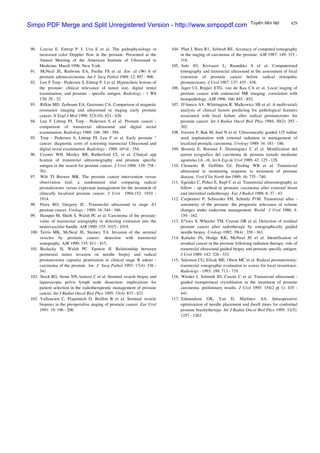 429Tuyeán tieàn lieät
90. Louvar E. Eittrup P. I. Uvu E et al. The pathophysiology ot
increased color Doppler flow in the prostate. Presented at the
Annual Meeting of the American Institute of Ultrasound m
Medicine: March 1996: New York.
91. McNeal JE, Redwine EA, Freiha FS et al. Zor. al cWr b of
prostatic adenocarcinoma. Am J Surg Pathol 1988: 12: 897 - 906.
92. Lee F Torp - Pedersen S, Eittrup P. I et al. Hypoechoic lesions of
the prostate: clinical relevance of tumor size, digital rental
examination, and prostate - specific antigen. Radiology - 1 Wh
170: 29 - 32.
93. Rifkin MD. Zerhouni EA, Gastsonis CA. Comparison ol magnetic
resonance imaging and ultrasound in staging early prostate
cancer. N Engl J Med 1990: 323(10): 621 - 626.
94. Lee F Littrup PJ, Torp - Pedersen S el al. Prostate cancel -
comparison of transrectal ultrasound and digital rectal
examination. Radiology 1988: 168: 389 - 394.
95. Torp - Pedersen S, Littrup PJ, Lee F et al. Early prostate "
cancer: diagnostic costs of screening transrectal Ultrasound and
digital rectal examination. Radiology - 1988: 16^ol - 354.
96. Cooner WH. Mosley BR, Rutherford CL et al. Clinical app
hcation of transrectal ultrasonography and prostate specific
antigen in the search for prostate cancer. J Urol 1988: 139: 758 -
761.
97. Wilt TJ Brawer MK. The prostate cancer intervention versus
observation trial: a randomized trial comparing radical
prostalectomv versus expectant management for the treatment of
clinically localized prostate cancer. J Urol 1994;152: 1910 -
1914.
98. Parra RO, Gregory JC. Transreclal ultrasound in stage A1
prostate cancer. Urology - 1989; 34: 344 - 346.
99. Hamper M, Sheth S, Walsh PC et al. Carcinoma of the prostate:
value of transrectal sonography in detecting extension into the
neurovasciilar bundle. AJR 1990: 155: 1015 - 1019.
100. Terris MK, McNeal JE, Stamey TA. Invasion of the seminal
vesicles by proslatic cancer: detection with transrectal
sonography. AJR 1990: 155: 811 - 815.
101. Baslacky Sl, Walsh PC. Epstein JI. Relationship between
perineural tumor invasion on needle biopsy and radical
prostatectomy capsular penetration in clinical stage B adeno -
carcinoma of the prostate. Am J Surg Pathol 1993: 17(4): 336 -
341.
102. Stock RG, Stone NN, lamizzi C et al. Seminal vesicle biopsy and
laparoscopic pelvis lymph node dissection: implications for
patient selection in the radiotherapeutic management of prostate
cancer. Int J Radiat Oncol Biol Phys 1995: 33(4): 815 - 821.
103. Vallancien C, Prapotnich D, Beillon B et al. Seminal vesicle
biopsies in the preoperalive staging of prostatic cancer. Eur Urol
1991: 19: 196 - 200.
104. Platt J, Bree R1., Schwab RE. Accuracy of computed tomography
in the staging of carcinoma of the prostate. AJR 1987: 149: 315 -
318.
105. Salo JO, Kivisaari L, Rannikko S el al. Computerized
tomography and transrectal ultrasound in the assessment of local
extension of prostatic cancer before radical retropuhic
prostatectomy. J Urol 1987: 137: 435 - 438.
106. Jager CJ, Rnijier ETG. van de Kaa CA et al. Local staging of
prostate cancer with endorectal MR imaging: correlation with
histopathology. AJR 1996: 166: 845 - 852.
107. D'Amico AV, Wliittington R. Malkowicz SB et al. A mullivarial)
analysis of clinical factors predicting for pathological features
associated with local failure after radical prostatectomv for
prostate cancer. Int J Radiat Oncol Biol Phys 1994; 30(2): 293 -
302.
108. Iversen P, Bak M, Juul N et al. Ultrasonically guided 125 iodine
seed implantation with external radiation in management of
localized prostalic carcinoma. Urology 1989: 34: 181 - 186.
109. Broseta E, Boronat F, Domimguez C el al. Modification del
patron ecografico del carcinoma dc prostata tratado mediante
agonistas Lh - rh. Arch Esp de Urol 1989: 42: 125 - 128.
110. Clements R, Griffiths GJ, Peeling WB et al. Transrectal
ultrasound in monitoring response to treatment of prostate
disease. Urol Clin North Am 1989; 16: 735 - 740.
111. Egendcr C, Pirker E, Rapf C et al. Transrectal ultrasonography as
follow - up method in prostatic carcinoma after external beam
and interstitial radiotherapy. Eur J Radiol 1988; 8: 37 - 43.
112. Carpentier P, Schrocder FH, Schmilz P1M. Transrectal ultra -
sonometry of the prostate: the prognostic relevance of volume
changes under endocrine management. World J Urol 1986: 4:
159 - 162.
113. E^awa S, Wheeler TM, Creene DR et al. Detection of residual
prostate cancer after radiotherapy by sonographically guided
needle biopsy. Urology 1992: 39(4) : 358 - 363.
114. Kahalin JN, Hodge KK, McNeal JE el al. Identification of
residual cancer in the prostate following radiation therapy: role of
transreclal ultrasound guided biopsy and prostate specific antigen.
J Urol 1989: 142: 326 - 333.
115. Salomon CG, Elisak ME, Olson MC et al. Radical prostatectomy:
iransrectal sonographic evaluation to assess for local recurrence.
Radiology - 1993: 189: 713 - 719.
116. Wieder J. Schmidt JD, Casola C et al. Transrectal ultrasound -
guided transperineal cryoablation in the treatment of prostate
carcinoma: preliminary results. J Urol 1995: 154(2 pt 1): 435 -
441.
117. Edmundson GK, Yan D, Martinez AA. Intraoperative
optimization of needle placement and dwell times for conformal
prostate brachytherapy. Int J Radiat Oncot Biol Phys 1995: 33(5):
1257 - 1263.
Simpo PDF Merge and Split Unregistered Version - http://www.simpopdf.com
 