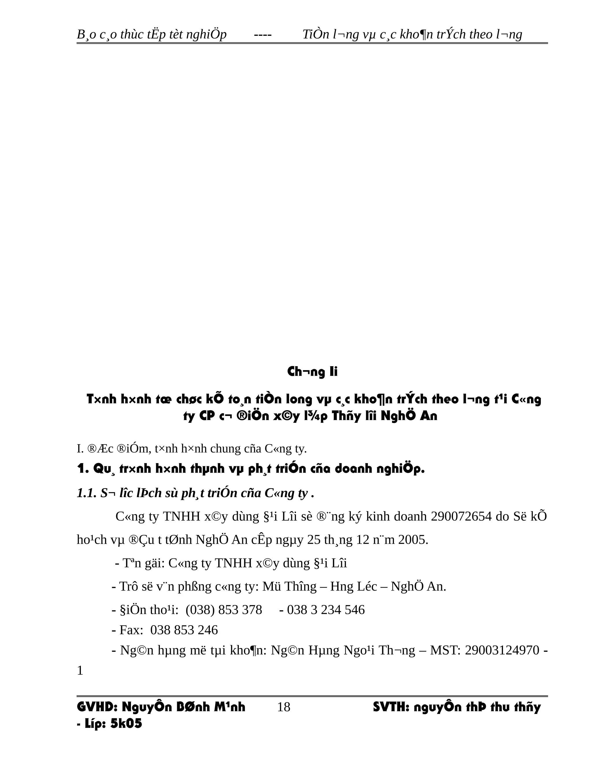 B¸o c¸o thùc tËp tèt nghiÖp ---- TiÒn l¬ng vµ c¸c kho¶n trÝch theo l¬ng
Ch¬ng Ii
T×nh h×nh tæ chøc kÕ to¸n tiÒn long vµ c¸c kho¶n trÝch theo l¬ng t¹i C«ng
ty CP c¬ ®iÖn x©y l¾p Thñy lîi NghÖ An
I. ®Æc ®iÓm, t×nh h×nh chung cña C«ng ty.
1. Qu¸ tr×nh h×nh thµnh vµ ph¸t triÓn cña doanh nghiÖp.
1.1. S¬ lîc lÞch sù ph¸t triÓn cña C«ng ty .
C«ng ty TNHH x©y dùng §¹i Lîi sè ®¨ng ký kinh doanh 290072654 do Së kÕ
ho¹ch vµ ®Çu t tØnh NghÖ An cÊp ngµy 25 th¸ng 12 n¨m 2005.
- Tªn gäi: C«ng ty TNHH x©y dùng §¹i Lîi
- Trô së v¨n phßng c«ng ty: Mü Thîng – Hng Léc – NghÖ An.
- §iÖn tho¹i: (038) 853 378 - 038 3 234 546
- Fax: 038 853 246
- Ng©n hµng më tµi kho¶n: Ng©n Hµng Ngo¹i Th¬ng – MST: 29003124970 -
1
GVHD: NguyÔn BØnh M¹nh SVTH: nguyÔn thÞ thu thñy
- Líp: 5k05
18
 