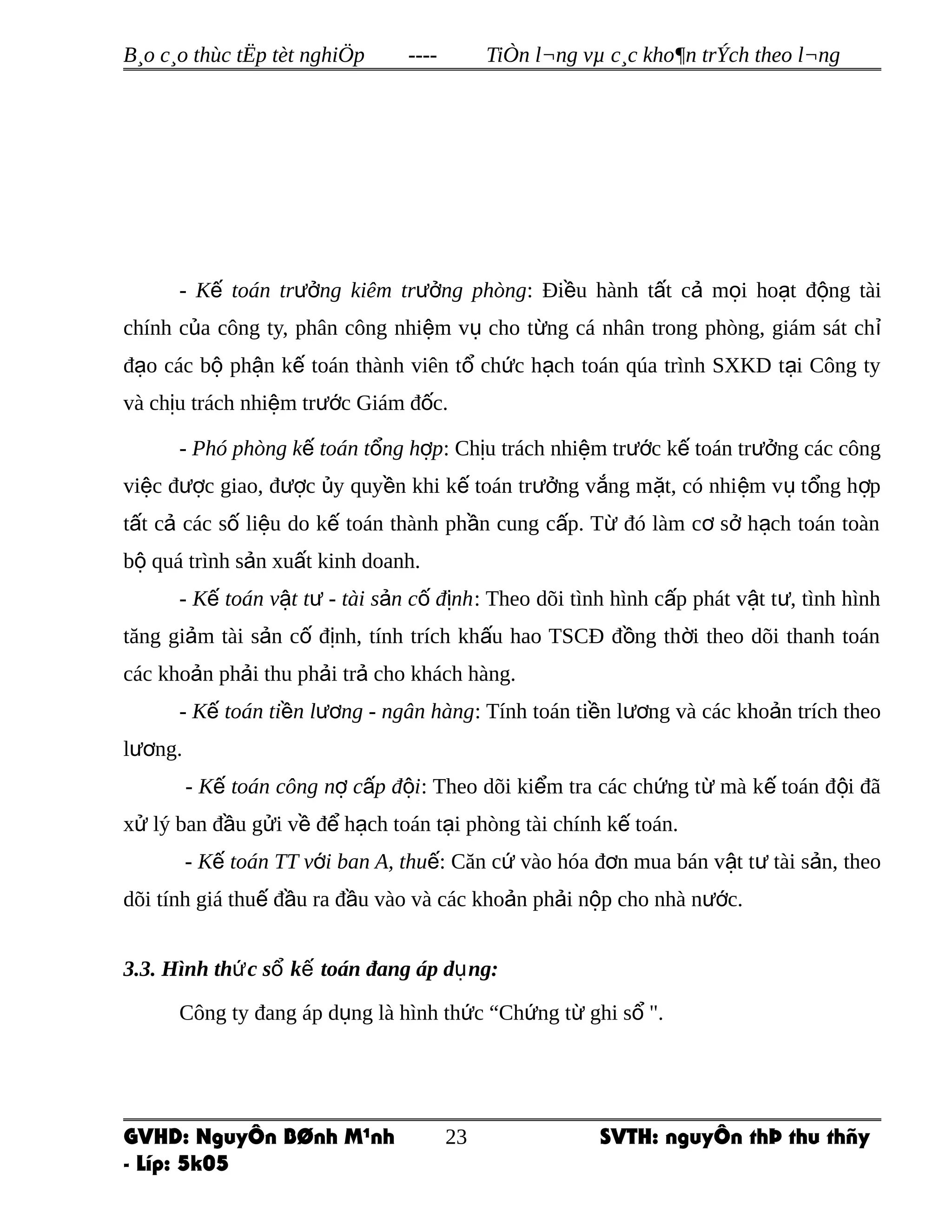 B¸o c¸o thùc tËp tèt nghiÖp ---- TiÒn l¬ng vµ c¸c kho¶n trÝch theo l¬ng
- K toán tr ng kiêm tr ng phòngế ưở ưở : Đi u hành t t c m i ho t đ ng tàiề ấ ả ọ ạ ộ
chính c a công ty, phân công nhi m v cho t ng cá nhân trong phòng, giám sát chủ ệ ụ ừ ỉ
đ o các b ph n k toán thành viên t ch c h ch toán qúa trình SXKD t i Công tyạ ộ ậ ế ổ ứ ạ ạ
và ch u trách nhi m tr c Giám đ c.ị ệ ướ ố
- Phó phòng k toán t ng h pế ổ ợ : Ch u trách nhi m tr c k toán tr ng các côngị ệ ướ ế ưở
vi c đ c giao, đ c y quy n khi k toán tr ng v ng m t, có nhi m v t ng h pệ ượ ượ ủ ề ế ưở ắ ặ ệ ụ ổ ợ
t t c các s li u do k toán thành ph n cung c p. T đó làm c s h ch toán toànấ ả ố ệ ế ầ ấ ừ ơ ở ạ
b quá trình s n xu t kinh doanh.ộ ả ấ
- K toán v t t - tài s n c đ nhế ậ ư ả ố ị : Theo dõi tình hình c p phát v t t , tình hìnhấ ậ ư
tăng gi m tài s n c đ nh, tính trích kh u hao TSCĐ đ ng th i theo dõi thanh toánả ả ố ị ấ ồ ờ
các kho n ph i thu ph i tr cho khách hàng.ả ả ả ả
- K toán ti n l ng - ngân hàngế ề ươ : Tính toán ti n l ng và các kho n trích theoề ươ ả
l ng.ươ
- K toán công n c p đ iế ợ ấ ộ : Theo dõi ki m tra các ch ng t mà k toán đ i đãể ứ ừ ế ộ
x lý ban đ u g i v đ h ch toán t i phòng tài chính k toán.ử ầ ử ề ể ạ ạ ế
- K toán TT v i ban A, thuế ớ ế: Căn c vào hóa đ n mua bán v t t tài s n, theoứ ơ ậ ư ả
dõi tính giá thu đ u ra đ u vào và các kho n ph i n p cho nhà n c.ế ầ ầ ả ả ộ ướ
3.3. Hình th c s k toán đang áp d ng:ứ ổ ế ụ
Công ty đang áp d ng là hình th c “Ch ng t ghi s ".ụ ứ ứ ừ ổ
GVHD: NguyÔn BØnh M¹nh SVTH: nguyÔn thÞ thu thñy
- Líp: 5k05
23
 