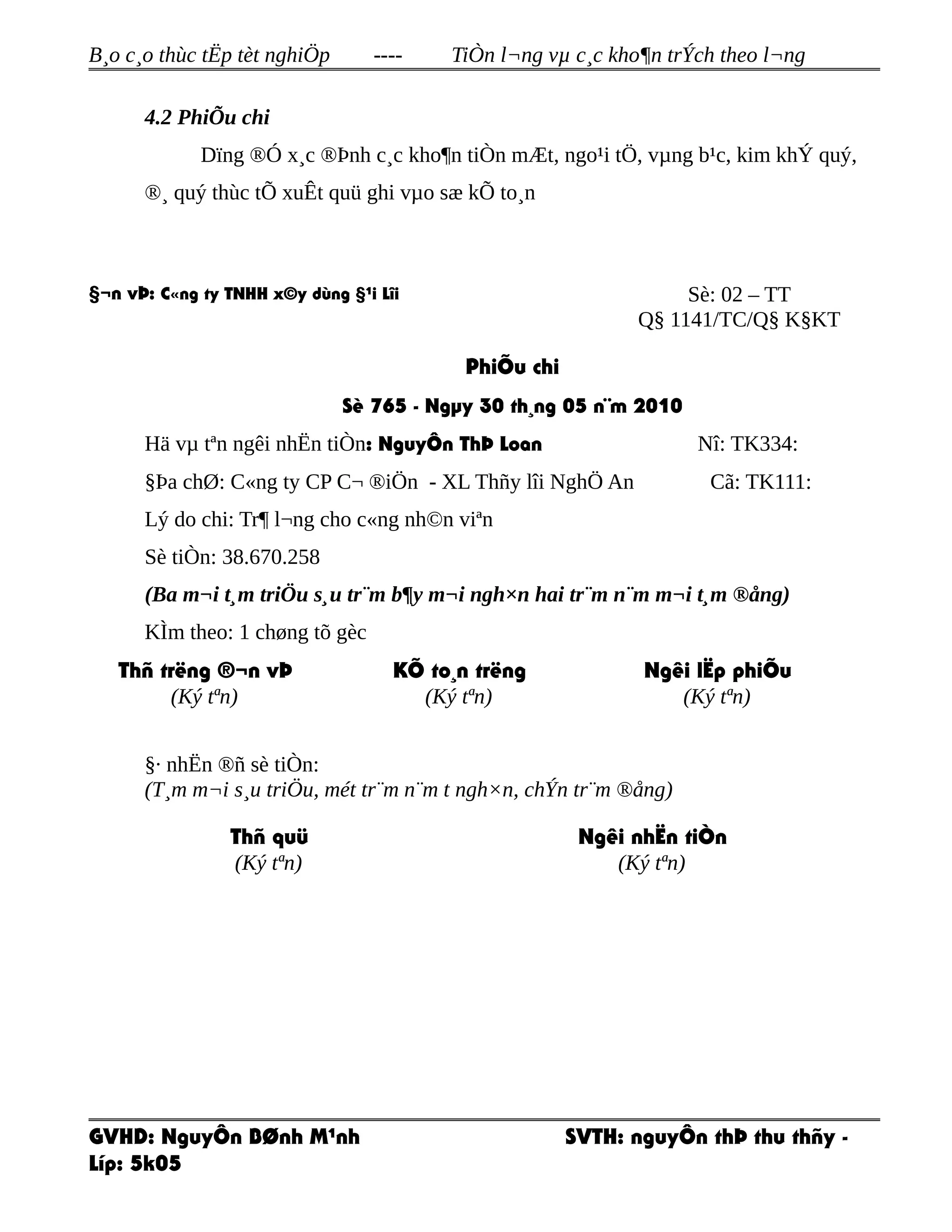 B¸o c¸o thùc tËp tèt nghiÖp ---- TiÒn l¬ng vµ c¸c kho¶n trÝch theo l¬ng
4.2 PhiÕu chi
Dïng ®Ó x¸c ®Þnh c¸c kho¶n tiÒn mÆt, ngo¹i tÖ, vµng b¹c, kim khÝ quý,
®¸ quý thùc tÕ xuÊt quü ghi vµo sæ kÕ to¸n
§¬n vÞ: C«ng ty TNHH x©y dùng §¹i Lîi Sè: 02 – TT
Q§ 1141/TC/Q§ K§KT
PhiÕu chi
Sè 765 - Ngµy 30 th¸ng 05 n¨m 2010
Hä vµ tªn ngêi nhËn tiÒn: NguyÔn ThÞ Loan Nî: TK334:
§Þa chØ: C«ng ty CP C¬ ®iÖn - XL Thñy lîi NghÖ An Cã: TK111:
Lý do chi: Tr¶ l¬ng cho c«ng nh©n viªn
Sè tiÒn: 38.670.258
(Ba m¬i t¸m triÖu s¸u tr¨m b¶y m¬i ngh×n hai tr¨m n¨m m¬i t¸m ®ång)
KÌm theo: 1 chøng tõ gèc
Thñ trëng ®¬n vÞ
(Ký tªn)
KÕ to¸n trëng
(Ký tªn)
Ngêi lËp phiÕu
(Ký tªn)
§· nhËn ®ñ sè tiÒn:
(T¸m m¬i s¸u triÖu, mét tr¨m n¨m t ngh×n, chÝn tr¨m ®ång)
Thñ quü
(Ký tªn)
Ngêi nhËn tiÒn
(Ký tªn)
GVHD: NguyÔn BØnh M¹nh SVTH: nguyÔn thÞ thu thñy -
Líp: 5k05
 