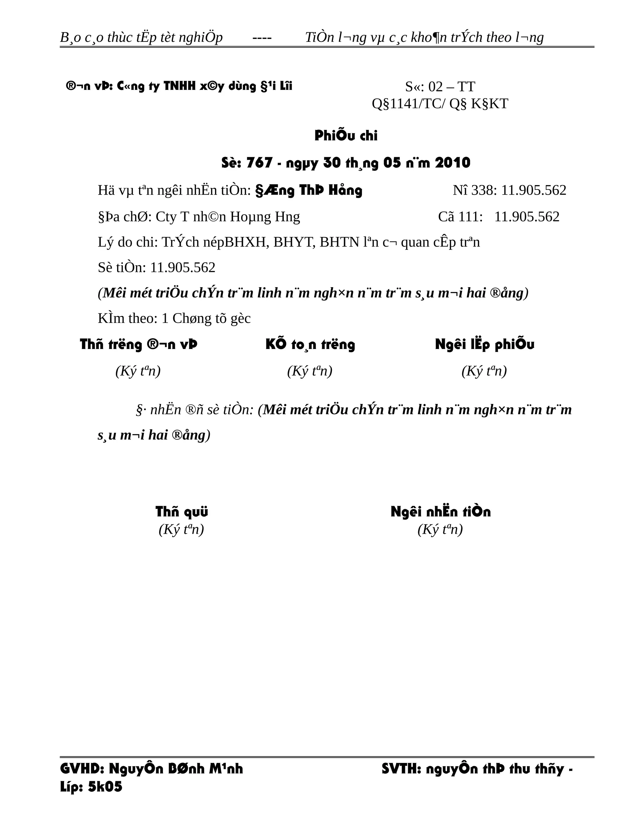 B¸o c¸o thùc tËp tèt nghiÖp ---- TiÒn l¬ng vµ c¸c kho¶n trÝch theo l¬ng
®¬n vÞ: C«ng ty TNHH x©y dùng §¹i Lîi S«: 02 – TT
Q§1141/TC/ Q§ K§KT
PhiÕu chi
Sè: 767 - ngµy 30 th¸ng 05 n¨m 2010
Hä vµ tªn ngêi nhËn tiÒn: §Æng ThÞ Hång Nî 338: 11.905.562
§Þa chØ: Cty T nh©n Hoµng Hng Cã 111: 11.905.562
Lý do chi: TrÝch népBHXH, BHYT, BHTN lªn c¬ quan cÊp trªn
Sè tiÒn: 11.905.562
(Mêi mét triÖu chÝn tr¨m linh n¨m ngh×n n¨m tr¨m s¸u m¬i hai ®ång)
KÌm theo: 1 Chøng tõ gèc
Thñ trëng ®¬n vÞ
(Ký tªn)
KÕ to¸n trëng
(Ký tªn)
Ngêi lËp phiÕu
(Ký tªn)
§· nhËn ®ñ sè tiÒn: (Mêi mét triÖu chÝn tr¨m linh n¨m ngh×n n¨m tr¨m
s¸u m¬i hai ®ång)
Thñ quü
(Ký tªn)
Ngêi nhËn tiÒn
(Ký tªn)
GVHD: NguyÔn BØnh M¹nh SVTH: nguyÔn thÞ thu thñy -
Líp: 5k05
 