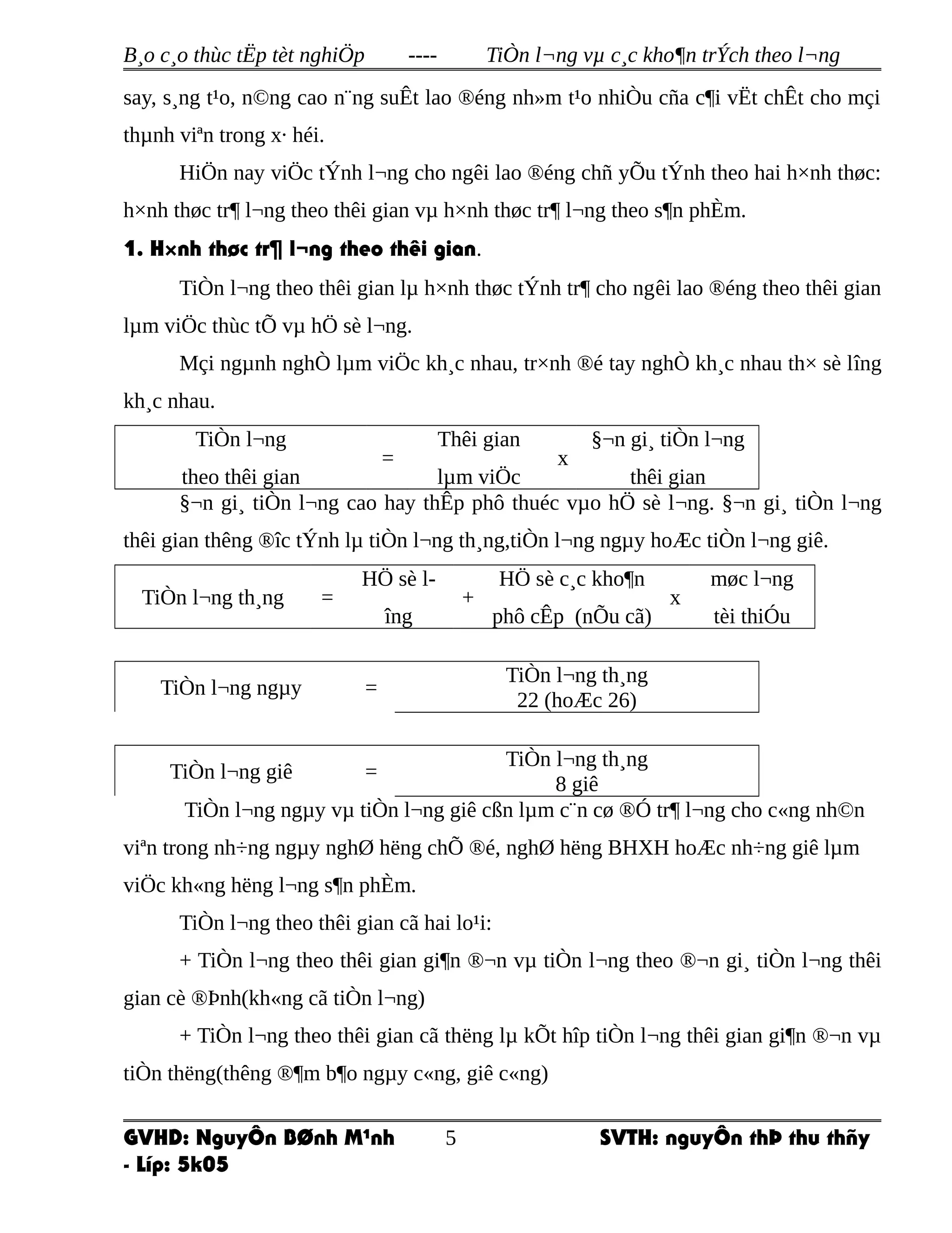 B¸o c¸o thùc tËp tèt nghiÖp ---- TiÒn l¬ng vµ c¸c kho¶n trÝch theo l¬ng
say, s¸ng t¹o, n©ng cao n¨ng suÊt lao ®éng nh»m t¹o nhiÒu cña c¶i vËt chÊt cho mçi
thµnh viªn trong x· héi.
HiÖn nay viÖc tÝnh l¬ng cho ngêi lao ®éng chñ yÕu tÝnh theo hai h×nh thøc:
h×nh thøc tr¶ l¬ng theo thêi gian vµ h×nh thøc tr¶ l¬ng theo s¶n phÈm.
1. H×nh thøc tr¶ l¬ng theo thêi gian.
TiÒn l¬ng theo thêi gian lµ h×nh thøc tÝnh tr¶ cho ngêi lao ®éng theo thêi gian
lµm viÖc thùc tÕ vµ hÖ sè l¬ng.
Mçi ngµnh nghÒ lµm viÖc kh¸c nhau, tr×nh ®é tay nghÒ kh¸c nhau th× sè lîng
kh¸c nhau.
TiÒn l¬ng
theo thêi gian
=
Thêi gian
lµm viÖc
x
§¬n gi¸ tiÒn l¬ng
thêi gian
§¬n gi¸ tiÒn l¬ng cao hay thÊp phô thuéc vµo hÖ sè l¬ng. §¬n gi¸ tiÒn l¬ng
thêi gian thêng ®îc tÝnh lµ tiÒn l¬ng th¸ng,tiÒn l¬ng ngµy hoÆc tiÒn l¬ng giê.
TiÒn l¬ng th¸ng =
HÖ sè l-
îng
+
HÖ sè c¸c kho¶n
phô cÊp (nÕu cã)
x
møc l¬ng
tèi thiÓu
TiÒn l¬ng ngµy =
TiÒn l¬ng th¸ng
22 (hoÆc 26)
TiÒn l¬ng giê =
TiÒn l¬ng th¸ng
8 giê
TiÒn l¬ng ngµy vµ tiÒn l¬ng giê cßn lµm c¨n cø ®Ó tr¶ l¬ng cho c«ng nh©n
viªn trong nh÷ng ngµy nghØ hëng chÕ ®é, nghØ hëng BHXH hoÆc nh÷ng giê lµm
viÖc kh«ng hëng l¬ng s¶n phÈm.
TiÒn l¬ng theo thêi gian cã hai lo¹i:
+ TiÒn l¬ng theo thêi gian gi¶n ®¬n vµ tiÒn l¬ng theo ®¬n gi¸ tiÒn l¬ng thêi
gian cè ®Þnh(kh«ng cã tiÒn l¬ng)
+ TiÒn l¬ng theo thêi gian cã thëng lµ kÕt hîp tiÒn l¬ng thêi gian gi¶n ®¬n vµ
tiÒn thëng(thêng ®¶m b¶o ngµy c«ng, giê c«ng)
GVHD: NguyÔn BØnh M¹nh SVTH: nguyÔn thÞ thu thñy
- Líp: 5k05
5
 