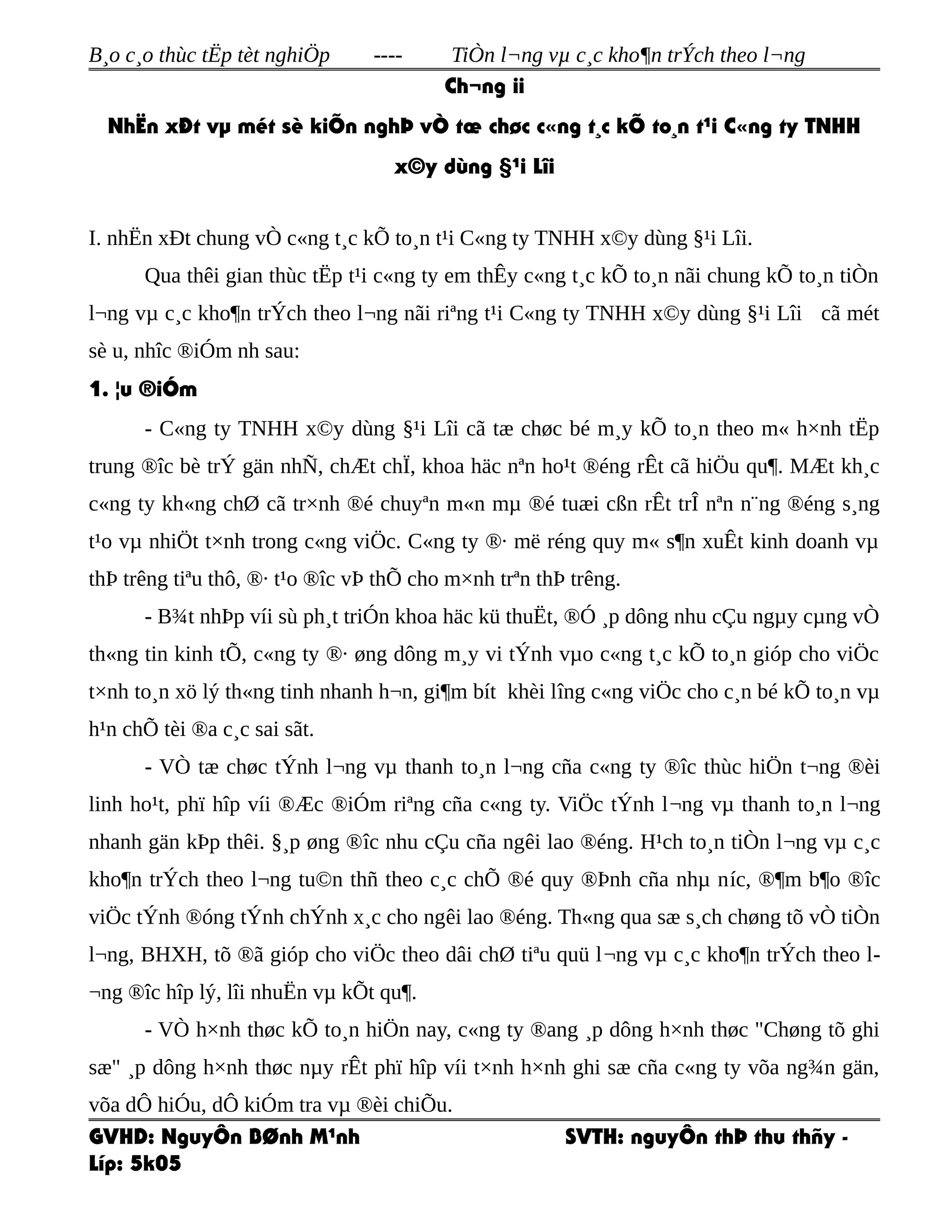 B¸o c¸o thùc tËp tèt nghiÖp ---- TiÒn l¬ng vµ c¸c kho¶n trÝch theo l¬ng
Ch¬ng ii
NhËn xÐt vµ mét sè kiÕn nghÞ vÒ tæ chøc c«ng t¸c kÕ to¸n t¹i C«ng ty TNHH
x©y dùng §¹i Lîi
I. nhËn xÐt chung vÒ c«ng t¸c kÕ to¸n t¹i C«ng ty TNHH x©y dùng §¹i Lîi.
Qua thêi gian thùc tËp t¹i c«ng ty em thÊy c«ng t¸c kÕ to¸n nãi chung kÕ to¸n tiÒn
l¬ng vµ c¸c kho¶n trÝch theo l¬ng nãi riªng t¹i C«ng ty TNHH x©y dùng §¹i Lîi cã mét
sè u, nhîc ®iÓm nh sau:
1. ¦u ®iÓm
- C«ng ty TNHH x©y dùng §¹i Lîi cã tæ chøc bé m¸y kÕ to¸n theo m« h×nh tËp
trung ®îc bè trÝ gän nhÑ, chÆt chÏ, khoa häc nªn ho¹t ®éng rÊt cã hiÖu qu¶. MÆt kh¸c
c«ng ty kh«ng chØ cã tr×nh ®é chuyªn m«n mµ ®é tuæi cßn rÊt trÎ nªn n¨ng ®éng s¸ng
t¹o vµ nhiÖt t×nh trong c«ng viÖc. C«ng ty ®· më réng quy m« s¶n xuÊt kinh doanh vµ
thÞ trêng tiªu thô, ®· t¹o ®îc vÞ thÕ cho m×nh trªn thÞ trêng.
- B¾t nhÞp víi sù ph¸t triÓn khoa häc kü thuËt, ®Ó ¸p dông nhu cÇu ngµy cµng vÒ
th«ng tin kinh tÕ, c«ng ty ®· øng dông m¸y vi tÝnh vµo c«ng t¸c kÕ to¸n gióp cho viÖc
t×nh to¸n xö lý th«ng tinh nhanh h¬n, gi¶m bít khèi lîng c«ng viÖc cho c¸n bé kÕ to¸n vµ
h¹n chÕ tèi ®a c¸c sai sãt.
- VÒ tæ chøc tÝnh l¬ng vµ thanh to¸n l¬ng cña c«ng ty ®îc thùc hiÖn t¬ng ®èi
linh ho¹t, phï hîp víi ®Æc ®iÓm riªng cña c«ng ty. ViÖc tÝnh l¬ng vµ thanh to¸n l¬ng
nhanh gän kÞp thêi. §¸p øng ®îc nhu cÇu cña ngêi lao ®éng. H¹ch to¸n tiÒn l¬ng vµ c¸c
kho¶n trÝch theo l¬ng tu©n thñ theo c¸c chÕ ®é quy ®Þnh cña nhµ níc, ®¶m b¶o ®îc
viÖc tÝnh ®óng tÝnh chÝnh x¸c cho ngêi lao ®éng. Th«ng qua sæ s¸ch chøng tõ vÒ tiÒn
l¬ng, BHXH, tõ ®ã gióp cho viÖc theo dâi chØ tiªu quü l¬ng vµ c¸c kho¶n trÝch theo l-
¬ng ®îc hîp lý, lîi nhuËn vµ kÕt qu¶.
- VÒ h×nh thøc kÕ to¸n hiÖn nay, c«ng ty ®ang ¸p dông h×nh thøc "Chøng tõ ghi
sæ" ¸p dông h×nh thøc nµy rÊt phï hîp víi t×nh h×nh ghi sæ cña c«ng ty võa ng¾n gän,
võa dÔ hiÓu, dÔ kiÓm tra vµ ®èi chiÕu.
GVHD: NguyÔn BØnh M¹nh SVTH: nguyÔn thÞ thu thñy -
Líp: 5k05
 