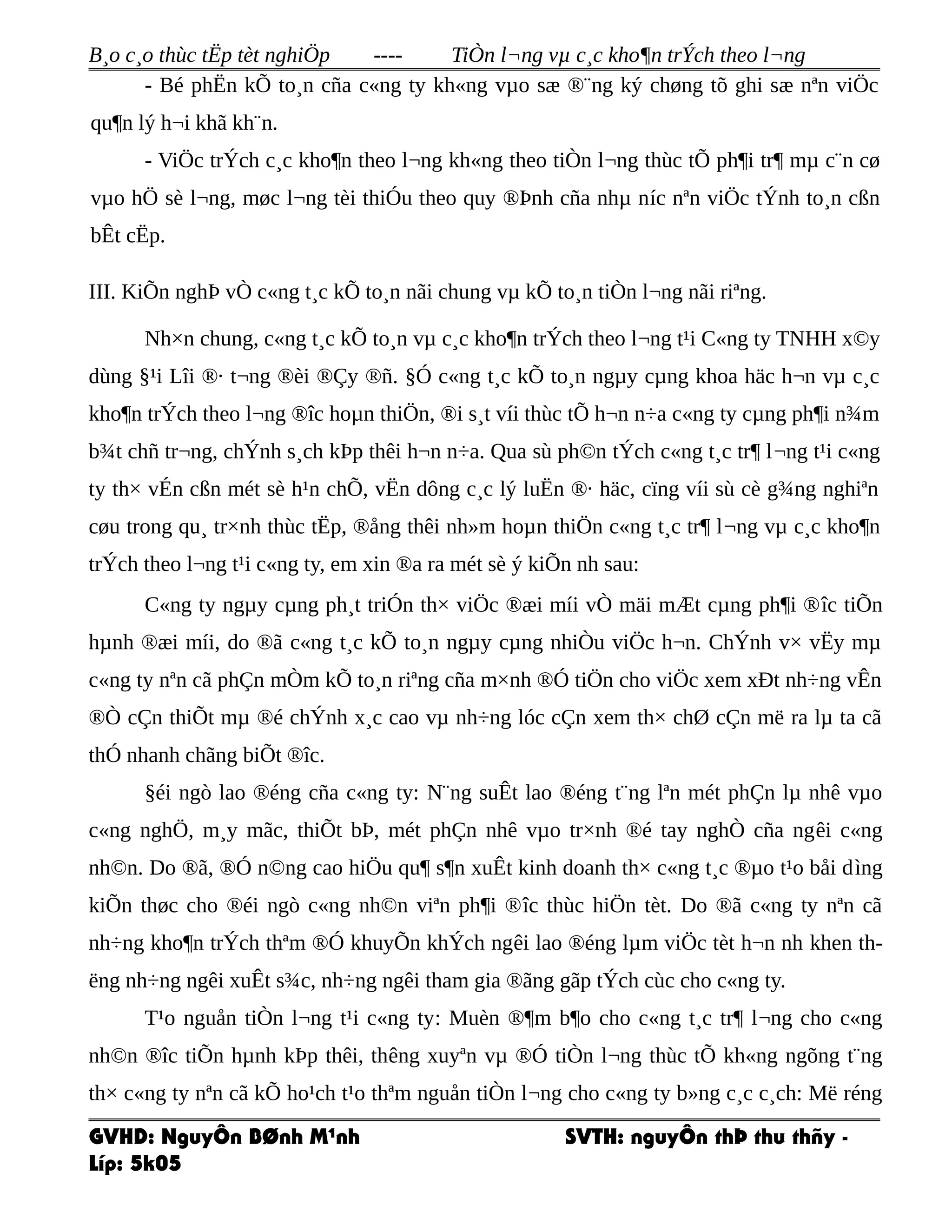 B¸o c¸o thùc tËp tèt nghiÖp ---- TiÒn l¬ng vµ c¸c kho¶n trÝch theo l¬ng
- Bé phËn kÕ to¸n cña c«ng ty kh«ng vµo sæ ®¨ng ký chøng tõ ghi sæ nªn viÖc
qu¶n lý h¬i khã kh¨n.
- ViÖc trÝch c¸c kho¶n theo l¬ng kh«ng theo tiÒn l¬ng thùc tÕ ph¶i tr¶ mµ c¨n cø
vµo hÖ sè l¬ng, møc l¬ng tèi thiÓu theo quy ®Þnh cña nhµ níc nªn viÖc tÝnh to¸n cßn
bÊt cËp.
III. KiÕn nghÞ vÒ c«ng t¸c kÕ to¸n nãi chung vµ kÕ to¸n tiÒn l¬ng nãi riªng.
Nh×n chung, c«ng t¸c kÕ to¸n vµ c¸c kho¶n trÝch theo l¬ng t¹i C«ng ty TNHH x©y
dùng §¹i Lîi ®· t¬ng ®èi ®Çy ®ñ. §Ó c«ng t¸c kÕ to¸n ngµy cµng khoa häc h¬n vµ c¸c
kho¶n trÝch theo l¬ng ®îc hoµn thiÖn, ®i s¸t víi thùc tÕ h¬n n÷a c«ng ty cµng ph¶i n¾m
b¾t chñ tr¬ng, chÝnh s¸ch kÞp thêi h¬n n÷a. Qua sù ph©n tÝch c«ng t¸c tr¶ l¬ng t¹i c«ng
ty th× vÉn cßn mét sè h¹n chÕ, vËn dông c¸c lý luËn ®· häc, cïng víi sù cè g¾ng nghiªn
cøu trong qu¸ tr×nh thùc tËp, ®ång thêi nh»m hoµn thiÖn c«ng t¸c tr¶ l¬ng vµ c¸c kho¶n
trÝch theo l¬ng t¹i c«ng ty, em xin ®a ra mét sè ý kiÕn nh sau:
C«ng ty ngµy cµng ph¸t triÓn th× viÖc ®æi míi vÒ mäi mÆt cµng ph¶i ®îc tiÕn
hµnh ®æi míi, do ®ã c«ng t¸c kÕ to¸n ngµy cµng nhiÒu viÖc h¬n. ChÝnh v× vËy mµ
c«ng ty nªn cã phÇn mÒm kÕ to¸n riªng cña m×nh ®Ó tiÖn cho viÖc xem xÐt nh÷ng vÊn
®Ò cÇn thiÕt mµ ®é chÝnh x¸c cao vµ nh÷ng lóc cÇn xem th× chØ cÇn më ra lµ ta cã
thÓ nhanh chãng biÕt ®îc.
§éi ngò lao ®éng cña c«ng ty: N¨ng suÊt lao ®éng t¨ng lªn mét phÇn lµ nhê vµo
c«ng nghÖ, m¸y mãc, thiÕt bÞ, mét phÇn nhê vµo tr×nh ®é tay nghÒ cña ngêi c«ng
nh©n. Do ®ã, ®Ó n©ng cao hiÖu qu¶ s¶n xuÊt kinh doanh th× c«ng t¸c ®µo t¹o båi dìng
kiÕn thøc cho ®éi ngò c«ng nh©n viªn ph¶i ®îc thùc hiÖn tèt. Do ®ã c«ng ty nªn cã
nh÷ng kho¶n trÝch thªm ®Ó khuyÕn khÝch ngêi lao ®éng lµm viÖc tèt h¬n nh khen th-
ëng nh÷ng ngêi xuÊt s¾c, nh÷ng ngêi tham gia ®ãng gãp tÝch cùc cho c«ng ty.
T¹o nguån tiÒn l¬ng t¹i c«ng ty: Muèn ®¶m b¶o cho c«ng t¸c tr¶ l¬ng cho c«ng
nh©n ®îc tiÕn hµnh kÞp thêi, thêng xuyªn vµ ®Ó tiÒn l¬ng thùc tÕ kh«ng ngõng t¨ng
th× c«ng ty nªn cã kÕ ho¹ch t¹o thªm nguån tiÒn l¬ng cho c«ng ty b»ng c¸c c¸ch: Më réng
GVHD: NguyÔn BØnh M¹nh SVTH: nguyÔn thÞ thu thñy -
Líp: 5k05
 