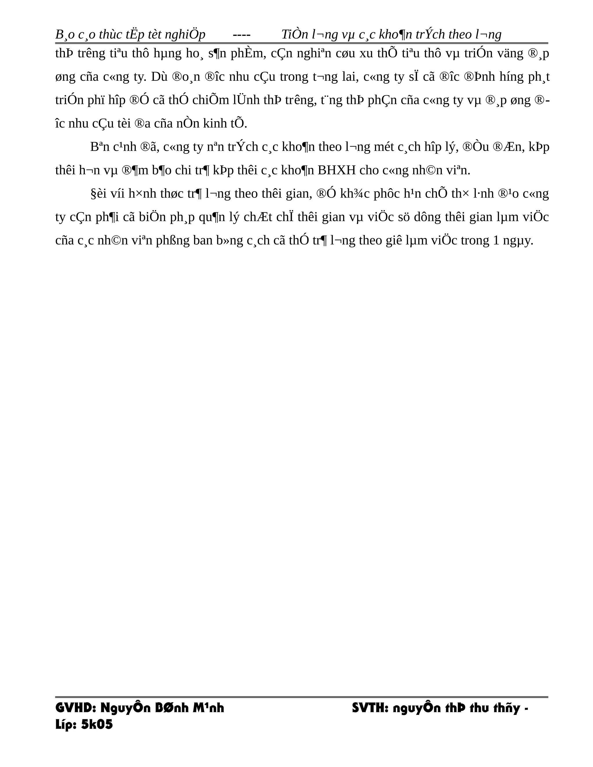 B¸o c¸o thùc tËp tèt nghiÖp ---- TiÒn l¬ng vµ c¸c kho¶n trÝch theo l¬ng
thÞ trêng tiªu thô hµng ho¸ s¶n phÈm, cÇn nghiªn cøu xu thÕ tiªu thô vµ triÓn väng ®¸p
øng cña c«ng ty. Dù ®o¸n ®îc nhu cÇu trong t¬ng lai, c«ng ty sÏ cã ®îc ®Þnh híng ph¸t
triÓn phï hîp ®Ó cã thÓ chiÕm lÜnh thÞ trêng, t¨ng thÞ phÇn cña c«ng ty vµ ®¸p øng ®-
îc nhu cÇu tèi ®a cña nÒn kinh tÕ.
Bªn c¹nh ®ã, c«ng ty nªn trÝch c¸c kho¶n theo l¬ng mét c¸ch hîp lý, ®Òu ®Æn, kÞp
thêi h¬n vµ ®¶m b¶o chi tr¶ kÞp thêi c¸c kho¶n BHXH cho c«ng nh©n viªn.
§èi víi h×nh thøc tr¶ l¬ng theo thêi gian, ®Ó kh¾c phôc h¹n chÕ th× l·nh ®¹o c«ng
ty cÇn ph¶i cã biÖn ph¸p qu¶n lý chÆt chÏ thêi gian vµ viÖc sö dông thêi gian lµm viÖc
cña c¸c nh©n viªn phßng ban b»ng c¸ch cã thÓ tr¶ l¬ng theo giê lµm viÖc trong 1 ngµy.
GVHD: NguyÔn BØnh M¹nh SVTH: nguyÔn thÞ thu thñy -
Líp: 5k05
 