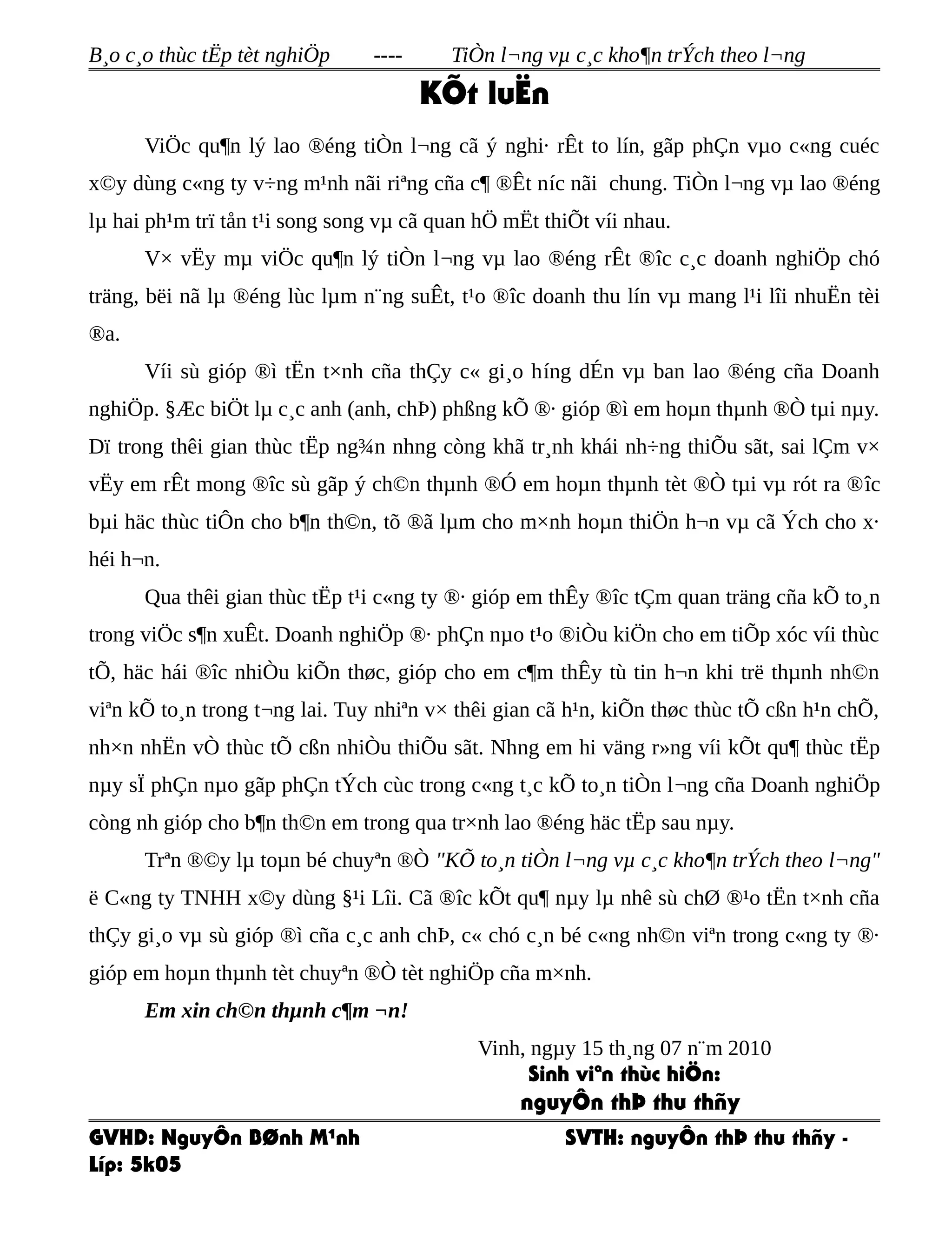 B¸o c¸o thùc tËp tèt nghiÖp ---- TiÒn l¬ng vµ c¸c kho¶n trÝch theo l¬ng
KÕt luËn
ViÖc qu¶n lý lao ®éng tiÒn l¬ng cã ý nghi· rÊt to lín, gãp phÇn vµo c«ng cuéc
x©y dùng c«ng ty v÷ng m¹nh nãi riªng cña c¶ ®Êt níc nãi chung. TiÒn l¬ng vµ lao ®éng
lµ hai ph¹m trï tån t¹i song song vµ cã quan hÖ mËt thiÕt víi nhau.
V× vËy mµ viÖc qu¶n lý tiÒn l¬ng vµ lao ®éng rÊt ®îc c¸c doanh nghiÖp chó
träng, bëi nã lµ ®éng lùc lµm n¨ng suÊt, t¹o ®îc doanh thu lín vµ mang l¹i lîi nhuËn tèi
®a.
Víi sù gióp ®ì tËn t×nh cña thÇy c« gi¸o híng dÉn vµ ban lao ®éng cña Doanh
nghiÖp. §Æc biÖt lµ c¸c anh (anh, chÞ) phßng kÕ ®· gióp ®ì em hoµn thµnh ®Ò tµi nµy.
Dï trong thêi gian thùc tËp ng¾n nhng còng khã tr¸nh khái nh÷ng thiÕu sãt, sai lÇm v×
vËy em rÊt mong ®îc sù gãp ý ch©n thµnh ®Ó em hoµn thµnh tèt ®Ò tµi vµ rót ra ®îc
bµi häc thùc tiÔn cho b¶n th©n, tõ ®ã lµm cho m×nh hoµn thiÖn h¬n vµ cã Ých cho x·
héi h¬n.
Qua thêi gian thùc tËp t¹i c«ng ty ®· gióp em thÊy ®îc tÇm quan träng cña kÕ to¸n
trong viÖc s¶n xuÊt. Doanh nghiÖp ®· phÇn nµo t¹o ®iÒu kiÖn cho em tiÕp xóc víi thùc
tÕ, häc hái ®îc nhiÒu kiÕn thøc, gióp cho em c¶m thÊy tù tin h¬n khi trë thµnh nh©n
viªn kÕ to¸n trong t¬ng lai. Tuy nhiªn v× thêi gian cã h¹n, kiÕn thøc thùc tÕ cßn h¹n chÕ,
nh×n nhËn vÒ thùc tÕ cßn nhiÒu thiÕu sãt. Nhng em hi väng r»ng víi kÕt qu¶ thùc tËp
nµy sÏ phÇn nµo gãp phÇn tÝch cùc trong c«ng t¸c kÕ to¸n tiÒn l¬ng cña Doanh nghiÖp
còng nh gióp cho b¶n th©n em trong qua tr×nh lao ®éng häc tËp sau nµy.
Trªn ®©y lµ toµn bé chuyªn ®Ò "KÕ to¸n tiÒn l¬ng vµ c¸c kho¶n trÝch theo l¬ng"
ë C«ng ty TNHH x©y dùng §¹i Lîi. Cã ®îc kÕt qu¶ nµy lµ nhê sù chØ ®¹o tËn t×nh cña
thÇy gi¸o vµ sù gióp ®ì cña c¸c anh chÞ, c« chó c¸n bé c«ng nh©n viªn trong c«ng ty ®·
gióp em hoµn thµnh tèt chuyªn ®Ò tèt nghiÖp cña m×nh.
Em xin ch©n thµnh c¶m ¬n!
Vinh, ngµy 15 th¸ng 07 n¨m 2010
Sinh viªn thùc hiÖn:
nguyÔn thÞ thu thñy
GVHD: NguyÔn BØnh M¹nh SVTH: nguyÔn thÞ thu thñy -
Líp: 5k05
 