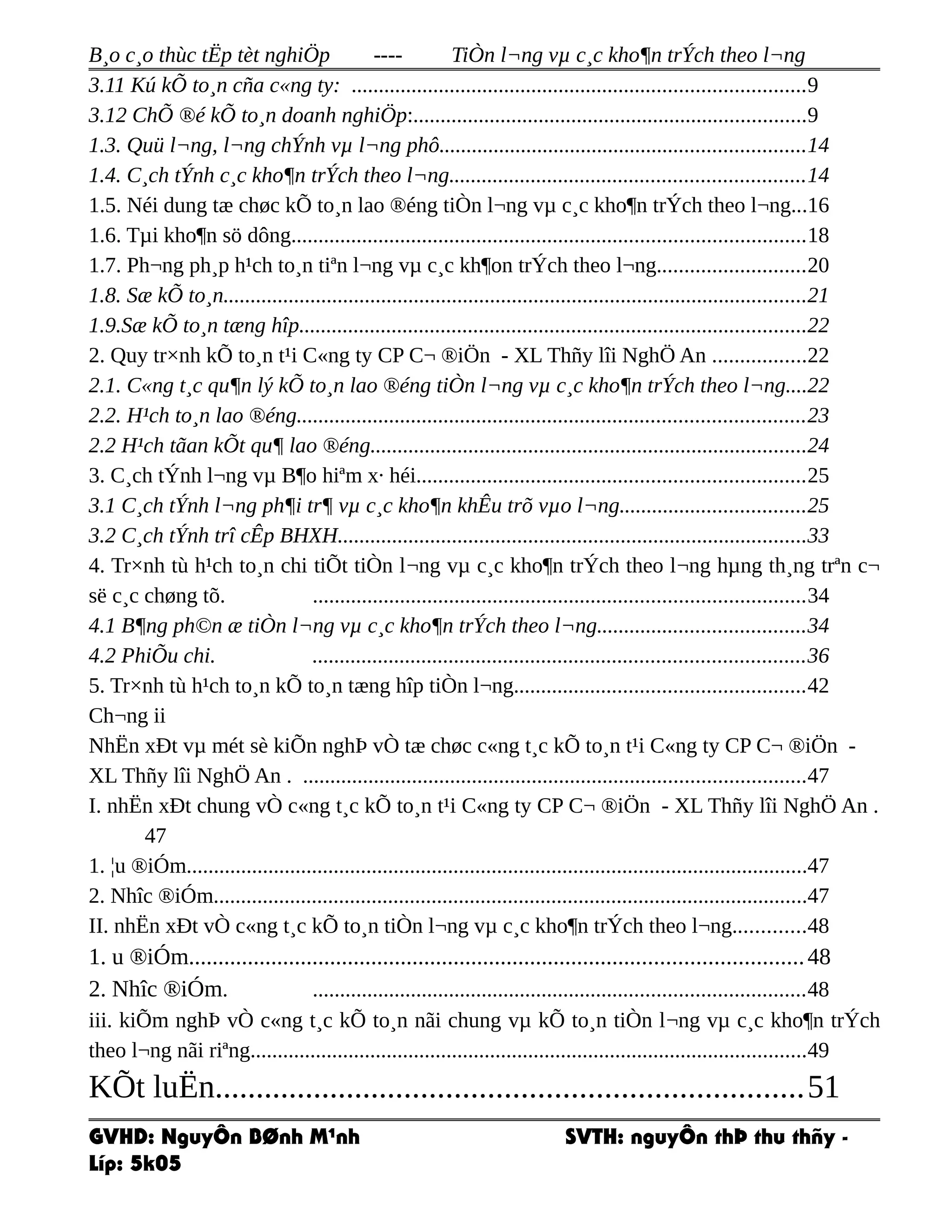 B¸o c¸o thùc tËp tèt nghiÖp ---- TiÒn l¬ng vµ c¸c kho¶n trÝch theo l¬ng
3.11 Kú kÕ to¸n cña c«ng ty: ...................................................................................9
3.12 ChÕ ®é kÕ to¸n doanh nghiÖp:........................................................................9
1.3. Quü l¬ng, l¬ng chÝnh vµ l¬ng phô...................................................................14
1.4. C¸ch tÝnh c¸c kho¶n trÝch theo l¬ng.................................................................14
1.5. Néi dung tæ chøc kÕ to¸n lao ®éng tiÒn l¬ng vµ c¸c kho¶n trÝch theo l¬ng...16
1.6. Tµi kho¶n sö dông..............................................................................................18
1.7. Ph¬ng ph¸p h¹ch to¸n tiªn l¬ng vµ c¸c kh¶on trÝch theo l¬ng...........................20
1.8. Sæ kÕ to¸n...........................................................................................................21
1.9.Sæ kÕ to¸n tæng hîp.............................................................................................22
2. Quy tr×nh kÕ to¸n t¹i C«ng ty CP C¬ ®iÖn - XL Thñy lîi NghÖ An .................22
2.1. C«ng t¸c qu¶n lý kÕ to¸n lao ®éng tiÒn l¬ng vµ c¸c kho¶n trÝch theo l¬ng....22
2.2. H¹ch to¸n lao ®éng.............................................................................................23
2.2 H¹ch tãan kÕt qu¶ lao ®éng................................................................................24
3. C¸ch tÝnh l¬ng vµ B¶o hiªm x· héi.......................................................................25
3.1 C¸ch tÝnh l¬ng ph¶i tr¶ vµ c¸c kho¶n khÊu trõ vµo l¬ng..................................25
3.2 C¸ch tÝnh trî cÊp BHXH......................................................................................33
4. Tr×nh tù h¹ch to¸n chi tiÕt tiÒn l¬ng vµ c¸c kho¶n trÝch theo l¬ng hµng th¸ng trªn c¬
së c¸c chøng tõ. ..........................................................................................34
4.1 B¶ng ph©n æ tiÒn l¬ng vµ c¸c kho¶n trÝch theo l¬ng......................................34
4.2 PhiÕu chi. ..........................................................................................36
5. Tr×nh tù h¹ch to¸n kÕ to¸n tæng hîp tiÒn l¬ng.....................................................42
Ch¬ng ii
NhËn xÐt vµ mét sè kiÕn nghÞ vÒ tæ chøc c«ng t¸c kÕ to¸n t¹i C«ng ty CP C¬ ®iÖn -
XL Thñy lîi NghÖ An . ............................................................................................47
I. nhËn xÐt chung vÒ c«ng t¸c kÕ to¸n t¹i C«ng ty CP C¬ ®iÖn - XL Thñy lîi NghÖ An .
47
1. ¦u ®iÓm..................................................................................................................47
2. Nhîc ®iÓm.............................................................................................................47
II. nhËn xÐt vÒ c«ng t¸c kÕ to¸n tiÒn l¬ng vµ c¸c kho¶n trÝch theo l¬ng.............48
1. u ®iÓm........................................................................................................48
2. Nhîc ®iÓm. ..........................................................................................48
iii. kiÕm nghÞ vÒ c«ng t¸c kÕ to¸n nãi chung vµ kÕ to¸n tiÒn l¬ng vµ c¸c kho¶n trÝch
theo l¬ng nãi riªng......................................................................................................49
KÕt luËn.......................................................................51
GVHD: NguyÔn BØnh M¹nh SVTH: nguyÔn thÞ thu thñy -
Líp: 5k05
 