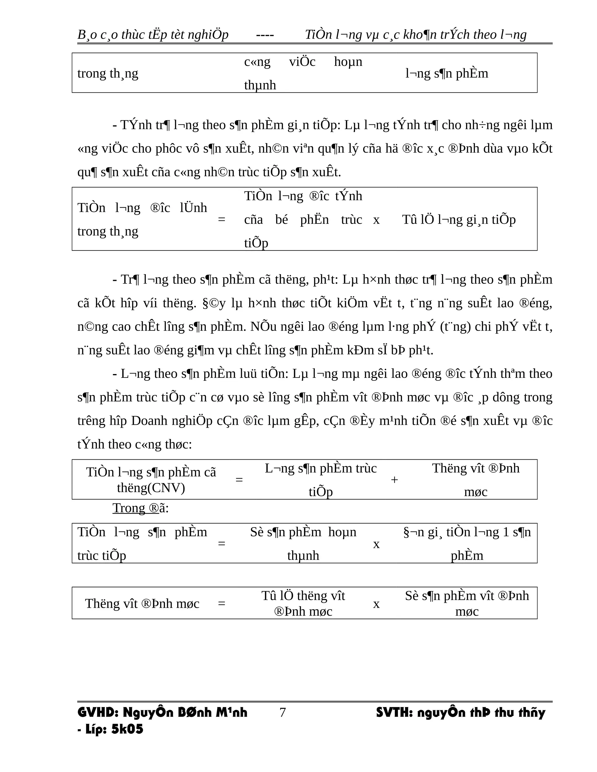 B¸o c¸o thùc tËp tèt nghiÖp ---- TiÒn l¬ng vµ c¸c kho¶n trÝch theo l¬ng
trong th¸ng
c«ng viÖc hoµn
thµnh
l¬ng s¶n phÈm
- TÝnh tr¶ l¬ng theo s¶n phÈm gi¸n tiÕp: Lµ l¬ng tÝnh tr¶ cho nh÷ng ngêi lµm
«ng viÖc cho phôc vô s¶n xuÊt, nh©n viªn qu¶n lý cña hä ®îc x¸c ®Þnh dùa vµo kÕt
qu¶ s¶n xuÊt cña c«ng nh©n trùc tiÕp s¶n xuÊt.
TiÒn l¬ng ®îc lÜnh
trong th¸ng
=
TiÒn l¬ng ®îc tÝnh
cña bé phËn trùc
tiÕp
x Tû lÖ l¬ng gi¸n tiÕp
- Tr¶ l¬ng theo s¶n phÈm cã thëng, ph¹t: Lµ h×nh thøc tr¶ l¬ng theo s¶n phÈm
cã kÕt hîp víi thëng. §©y lµ h×nh thøc tiÕt kiÖm vËt t, t¨ng n¨ng suÊt lao ®éng,
n©ng cao chÊt lîng s¶n phÈm. NÕu ngêi lao ®éng lµm l·ng phÝ (t¨ng) chi phÝ vËt t,
n¨ng suÊt lao ®éng gi¶m vµ chÊt lîng s¶n phÈm kÐm sÏ bÞ ph¹t.
- L¬ng theo s¶n phÈm luü tiÕn: Lµ l¬ng mµ ngêi lao ®éng ®îc tÝnh thªm theo
s¶n phÈm trùc tiÕp c¨n cø vµo sè lîng s¶n phÈm vît ®Þnh møc vµ ®îc ¸p dông trong
trêng hîp Doanh nghiÖp cÇn ®îc lµm gÊp, cÇn ®Èy m¹nh tiÕn ®é s¶n xuÊt vµ ®îc
tÝnh theo c«ng thøc:
TiÒn l¬ng s¶n phÈm cã
thëng(CNV)
=
L¬ng s¶n phÈm trùc
tiÕp
+
Thëng vît ®Þnh
møc
Trong ®ã:
TiÒn l¬ng s¶n phÈm
trùc tiÕp
=
Sè s¶n phÈm hoµn
thµnh
x
§¬n gi¸ tiÒn l¬ng 1 s¶n
phÈm
Thëng vît ®Þnh møc =
Tû lÖ thëng vît
®Þnh møc
x
Sè s¶n phÈm vît ®Þnh
møc
GVHD: NguyÔn BØnh M¹nh SVTH: nguyÔn thÞ thu thñy
- Líp: 5k05
7
 