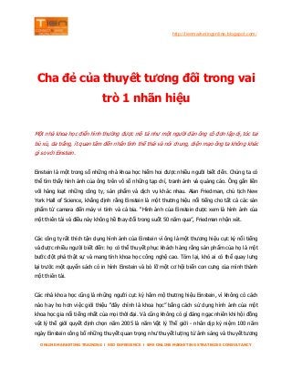 http://tienmarketingonline.blogspot.com/

Cha đẻ của thuyết tương đối trong vai
trò 1 nhãn hiệu
Một nhà khoa học điển hình thường được mô tả như một người đàn ông cô đơn lập dị, tóc tai
bù xù, da trắng, ít quan tâm đến nhân tình thế thái và nói chung, diện mạo ông ta không khác
gì so với Einstein.
Einstein là một trong số những nhà khoa học hiếm hoi được nhiều người biết đến. Chúng ta có
thể tìm thấy hình ảnh của ông trên vô số những tạp chí, tranh ảnh và quảng cáo. Ông gắn liền
với hàng loạt những công ty, sản phẩm và dịch vụ khác nhau. Alan Friedman, chủ tịch New
York Hall of Science, khẳng định rằng Einstein là một thương hiệu nổi tiếng cho tất cả các sản
phẩm từ camera đến máy vi tính và cả bia. “Hình ảnh của Einstein được xem là hình ảnh của
một thiên tài và điều này không hề thay đổi trong suốt 50 năm qua”, Friedman nhận xét.
Các công ty rất thích tận dụng hình ảnh của Einstein vì ông là một thương hiệu cực kỳ nổi tiếng
và được nhiều người biết đến: họ có thể thuyết phục khách hàng rằng sản phẩm của họ là một
bước đột phá thật sự và mang tính khoa học công nghệ cao. Tóm lại, khó ai có thể quay lưng
lại trước một quyển sách có in hình Einstein và bỏ lỡ một cơ hội biến con cưng của mình thành
một thiên tài.
Các nhà khoa học cũng là những người cực kỳ hâm mộ thương hiệu Einstein, vì không có cách
nào hay ho hơn việc giới thiệu “đây chính là khoa học” bằng cách sử dụng hình ảnh của một
khoa học gia nổi tiếng nhất của mọi thời đại. Và cũng không có gì đáng ngạc nhiên khi hội đồng
vật lý thế giới quyết định chọn năm 2005 là năm Vật lý Thế giới - nhân dịp kỷ niệm 100 năm
ngày Einstein công bố những thuyết quan trọng như thuyết lượng tử ánh sáng và thuyết tương
ONLINE MARKETING TRAINING l SEO EXPERIENCE l SME ONLINE MARKETING STRATEGIES CONSULTANCY

 