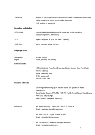 Marketing               Analysis of the competitive environment and market development assumptions
                        Market research on products and market segments
                        CMS, Analysis of web-traffic

Education and studies

2002 - today            Learn and experience skills myself in online and mobile marketing,
                        project mangement , advertising.

2002                    Superior Program at VUS, Viet Nam ( English )


1998- 2002              Bui Thi Xuan High School, Viet Nam



Language skills



Vietnamese              Mother tongue
English                 Fluent, speaking and writing

Software skills

                        MAC OS X (Word, PowerPoint,Entourage, Merlin, Concept Draw Pro, iPhoto)
                        Window ( basic )
                        Adobe Photoshop basic
                        CMS ( wordpress )
                        Internet power user

Personal interests


                        Observing and following up on industry trends and growths in Media
                        Photography
                        Comic Books, Cartoon, MTV, FTV, YAN TV, Yeah1, Animal Planet, Travel&Living
                        POP, R&B, Jazz, Lounge.
                        Rock Climbing, Volley Ball, Swimming.




References              Mr. Aryeh Sternberg - Interaction Director of Group M.
                        Email : aryeh.sternberg@groupm.com


                        Ms. Nina Tran Le - Digital Director of MSS
                        Email : nina.letran@mss.com.vn


                        Ms. Ly Thanh Tu - Marketing Manager of Ebay US
                        Email : tulyps002@yahoo.com
                                                                                      2
 