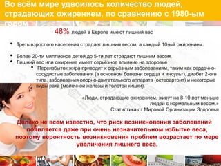 Во всѐм мире удвоилось количество людей,
страдающих ожирением, по сравнению с 1980-ым
годом
                    48% людей в Европе имеют лишний вес
 •   Треть взрослого населения страдает лишним весом, а каждый 10-ый ожирением.

 •   Более 20-ти миллионов детей до 5-ти лет страдают лишним весом.
 •   Лишний вес или ожирение имеет серьѐзное влияние на здоровье
          • Переизбыток жира приводит к серьѐзным заболеваниям, таким как сердечно-
            сосудистые заболевания (в основном болезни сердца и инсульт), диабет 2-ого
            типа, заболевания опорно-двигательного аппарата (остеоартрит) и некоторые
            виды рака (молочной железы и толстой кишки).

                               «Люди, страдающие ожирением, живут на 8-10 лет меньше
                                                          людей с нормальным весом.»
                                          Статистика от Мировой Организации Здоровья

     Далеко не всем известно, что риск возникновения заболеваний
        появляется даже при очень незначительном избытке веса,
     поэтому вероятность возникновения проблем возрастает по мере
                       увеличения лишнего веса.
 