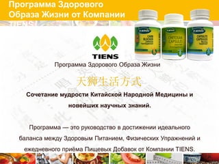 Программа Здорового
Образа Жизни от Компании
TIENS



             Программа Здорового Образа Жизни


                   天狮生活方式
    Сочетание мудрости Китайской Народной Медицины и
                 новейших научных знаний.


     Программа — это руководство в достижении идеального
  баланса между Здоровым Питанием, Физических Упражнений и
   ежедневного приѐма Пищевых Добавок от Компании TIENS.
 