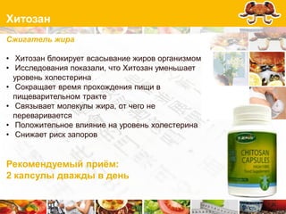 Хитозан
Сжигатель жира

• Хитозан блокирует всасывание жиров организмом
• Исследования показали, что Хитозан уменьшает
  уровень холестерина
• Сокращает время прохождения пищи в
  пищеварительном тракте
• Связывает молекулы жира, от чего не
  переваривается
• Положительное влияние на уровень холестерина
• Снижает риск запоров


Рекомендуемый приѐм:
2 капсулы дважды в день
 