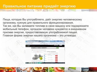 Правильное питание придаѐт энергию


Пища, которую Вы употребляете, даѐт энергию человеческому
организму, нужную для правильного функционирования.
Так же, как Вы заливаете топливо в свою машину или подзаряжаете
мобильный телефон, организм человека нуждается в ежедневном
приливе энергии, предоставляемую употребляемой пищей.
Главная форма энергии нашего организма – это углеводы.
 